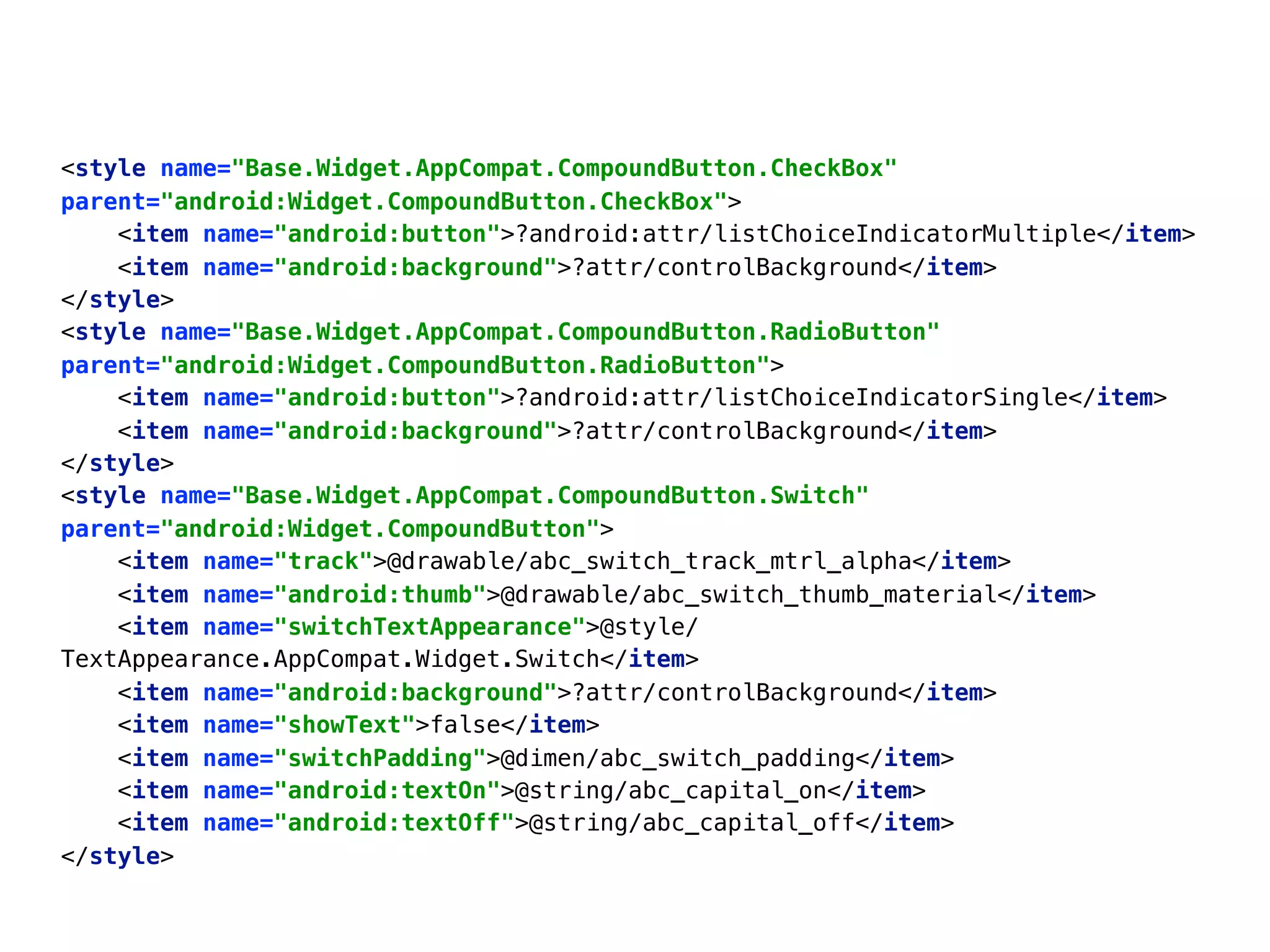 <style name="Base.Widget.AppCompat.CompoundButton.CheckBox"
parent="android:Widget.CompoundButton.CheckBox"> 
<item name="android:button">?android:attr/listChoiceIndicatorMultiple</item> 
<item name="android:background">?attr/controlBackground</item> 
</style> 
<style name="Base.Widget.AppCompat.CompoundButton.RadioButton"
parent="android:Widget.CompoundButton.RadioButton"> 
<item name="android:button">?android:attr/listChoiceIndicatorSingle</item> 
<item name="android:background">?attr/controlBackground</item> 
</style> 
<style name="Base.Widget.AppCompat.CompoundButton.Switch"
parent="android:Widget.CompoundButton"> 
<item name="track">@drawable/abc_switch_track_mtrl_alpha</item> 
<item name="android:thumb">@drawable/abc_switch_thumb_material</item> 
<item name="switchTextAppearance">@style/
TextAppearance.AppCompat.Widget.Switch</item> 
<item name="android:background">?attr/controlBackground</item> 
<item name="showText">false</item> 
<item name="switchPadding">@dimen/abc_switch_padding</item> 
<item name="android:textOn">@string/abc_capital_on</item> 
<item name="android:textOff">@string/abc_capital_off</item> 
</style>
 