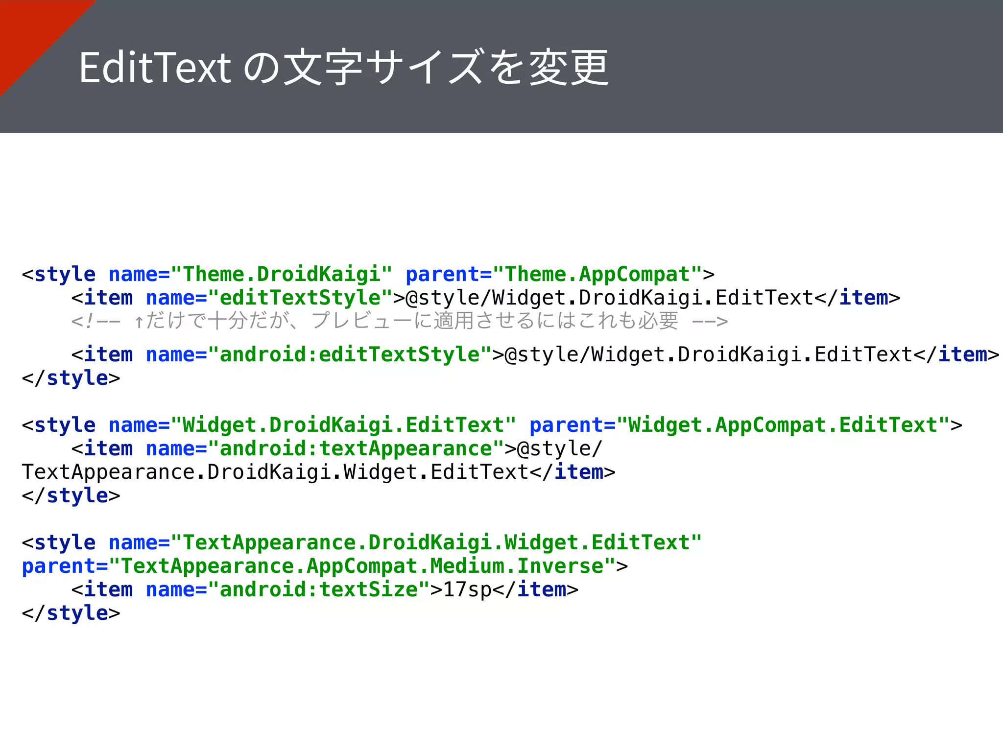 <style name="Theme.DroidKaigi" parent="Theme.AppCompat"> 
<item name="editTextStyle">@style/Widget.DroidKaigi.EditText</item> 
<!-- ↑だけで十分だが、プレビューに適用させるにはこれも必要 --> 
<item name="android:editTextStyle">@style/Widget.DroidKaigi.EditText</item> 
</style> 
<style name="Widget.DroidKaigi.EditText" parent="Widget.AppCompat.EditText"> 
<item name="android:textAppearance">@style/
TextAppearance.DroidKaigi.Widget.EditText</item> 
</style>
<style name="TextAppearance.DroidKaigi.Widget.EditText"
parent="TextAppearance.AppCompat.Medium.Inverse"> 
<item name="android:textSize">17sp</item> 
</style>
 