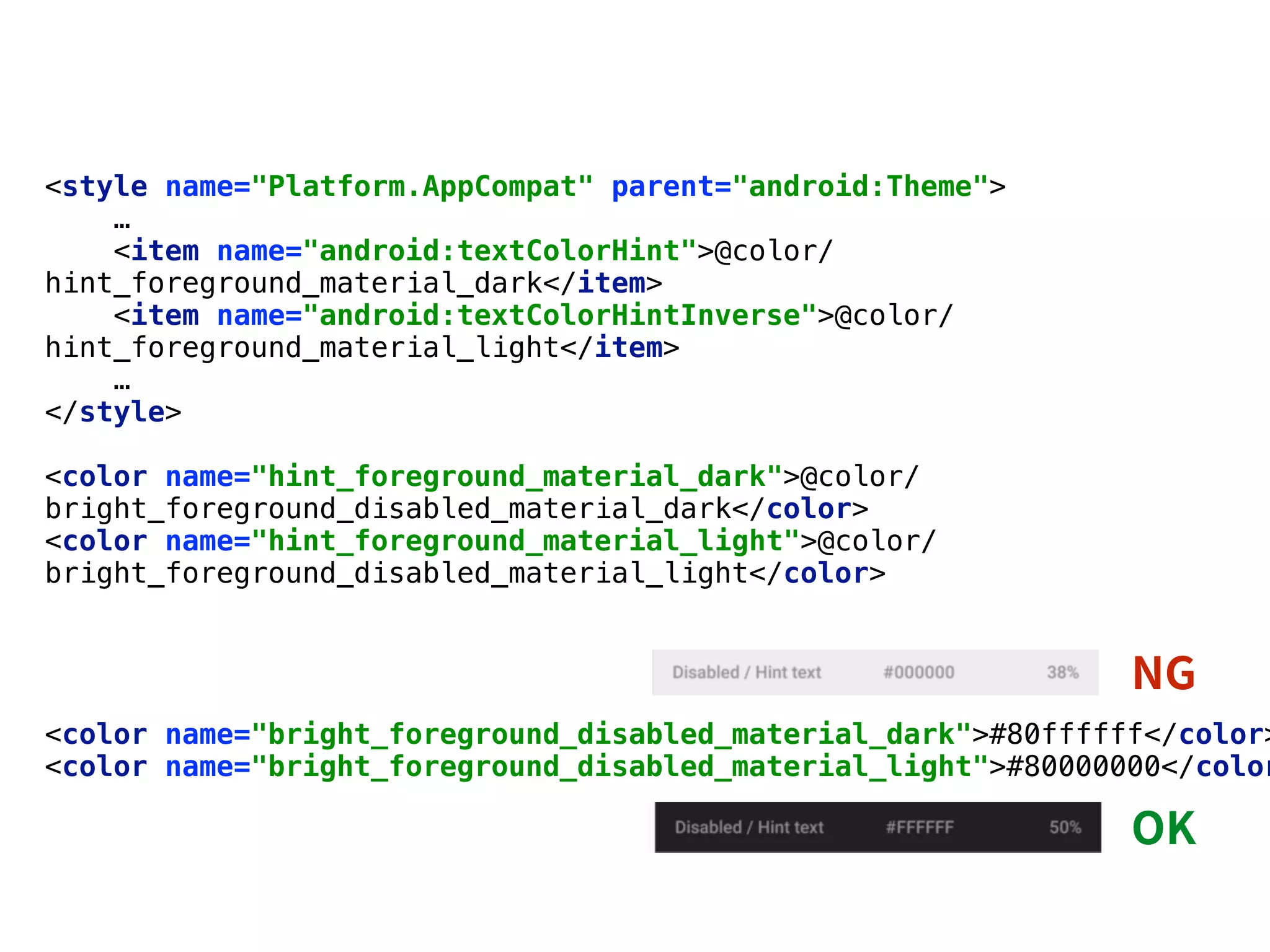 <style name="Platform.AppCompat" parent="android:Theme"> 
…
<item name="android:textColorHint">@color/
hint_foreground_material_dark</item> 
<item name="android:textColorHintInverse">@color/
hint_foreground_material_light</item>
…
</style>
<color name="hint_foreground_material_dark">@color/
bright_foreground_disabled_material_dark</color> 
<color name="hint_foreground_material_light">@color/
bright_foreground_disabled_material_light</color> 
<color name="bright_foreground_disabled_material_dark">#80ffffff</color>
<color name="bright_foreground_disabled_material_light">#80000000</color
 