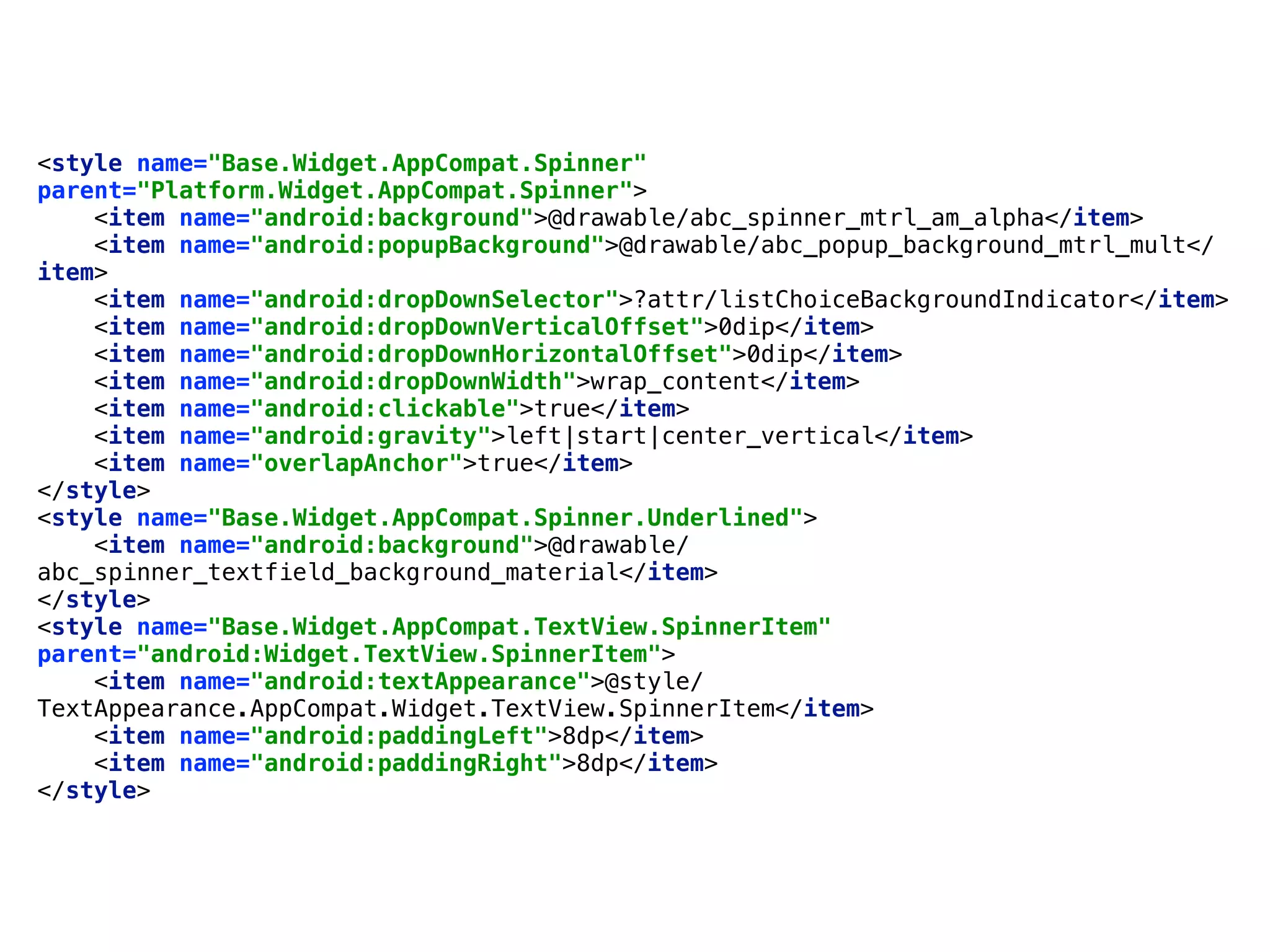 <style name="Base.Widget.AppCompat.Spinner"
parent="Platform.Widget.AppCompat.Spinner"> 
<item name="android:background">@drawable/abc_spinner_mtrl_am_alpha</item> 
<item name="android:popupBackground">@drawable/abc_popup_background_mtrl_mult</
item> 
<item name="android:dropDownSelector">?attr/listChoiceBackgroundIndicator</item> 
<item name="android:dropDownVerticalOffset">0dip</item> 
<item name="android:dropDownHorizontalOffset">0dip</item> 
<item name="android:dropDownWidth">wrap_content</item> 
<item name="android:clickable">true</item> 
<item name="android:gravity">left|start|center_vertical</item> 
<item name="overlapAnchor">true</item> 
</style> 
<style name="Base.Widget.AppCompat.Spinner.Underlined"> 
<item name="android:background">@drawable/
abc_spinner_textfield_background_material</item> 
</style>
<style name="Base.Widget.AppCompat.TextView.SpinnerItem"
parent="android:Widget.TextView.SpinnerItem"> 
<item name="android:textAppearance">@style/
TextAppearance.AppCompat.Widget.TextView.SpinnerItem</item> 
<item name="android:paddingLeft">8dp</item> 
<item name="android:paddingRight">8dp</item> 
</style>
 