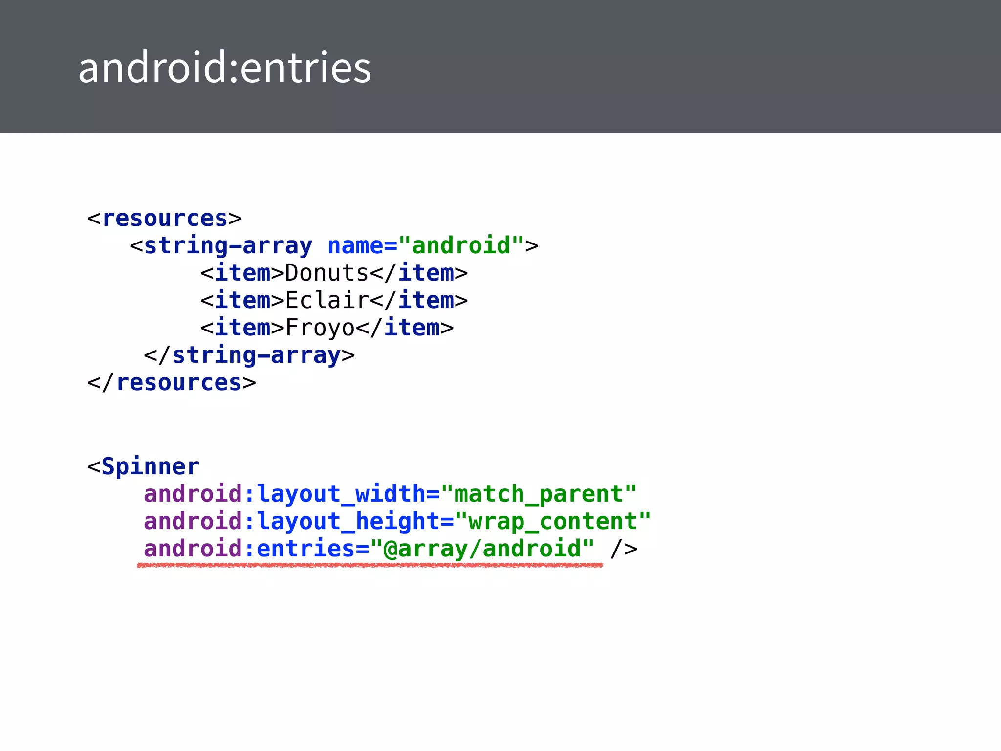 <resources> 
<string-array name="android"> 
<item>Donuts</item> 
<item>Eclair</item> 
<item>Froyo</item> 
</string-array> 
</resources>
<Spinner 
android:layout_width="match_parent" 
android:layout_height="wrap_content" 
android:entries="@array/android" />
 