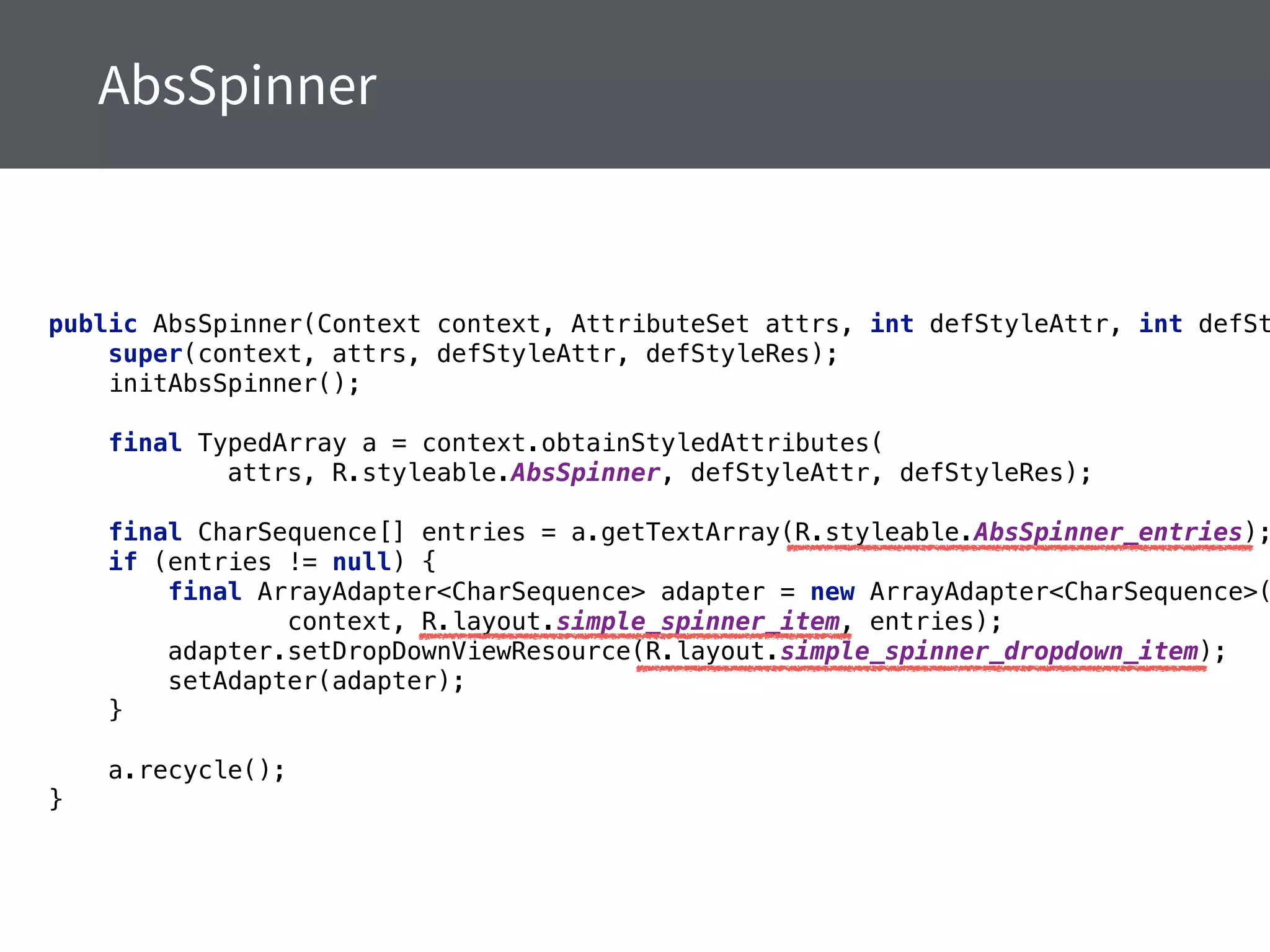 public AbsSpinner(Context context, AttributeSet attrs, int defStyleAttr, int defSt
super(context, attrs, defStyleAttr, defStyleRes); 
initAbsSpinner(); 
 
final TypedArray a = context.obtainStyledAttributes( 
attrs, R.styleable.AbsSpinner, defStyleAttr, defStyleRes); 
 
final CharSequence[] entries = a.getTextArray(R.styleable.AbsSpinner_entries);
if (entries != null) { 
final ArrayAdapter<CharSequence> adapter = new ArrayAdapter<CharSequence>(
context, R.layout.simple_spinner_item, entries); 
adapter.setDropDownViewResource(R.layout.simple_spinner_dropdown_item); 
setAdapter(adapter); 
} 
 
a.recycle(); 
}
 