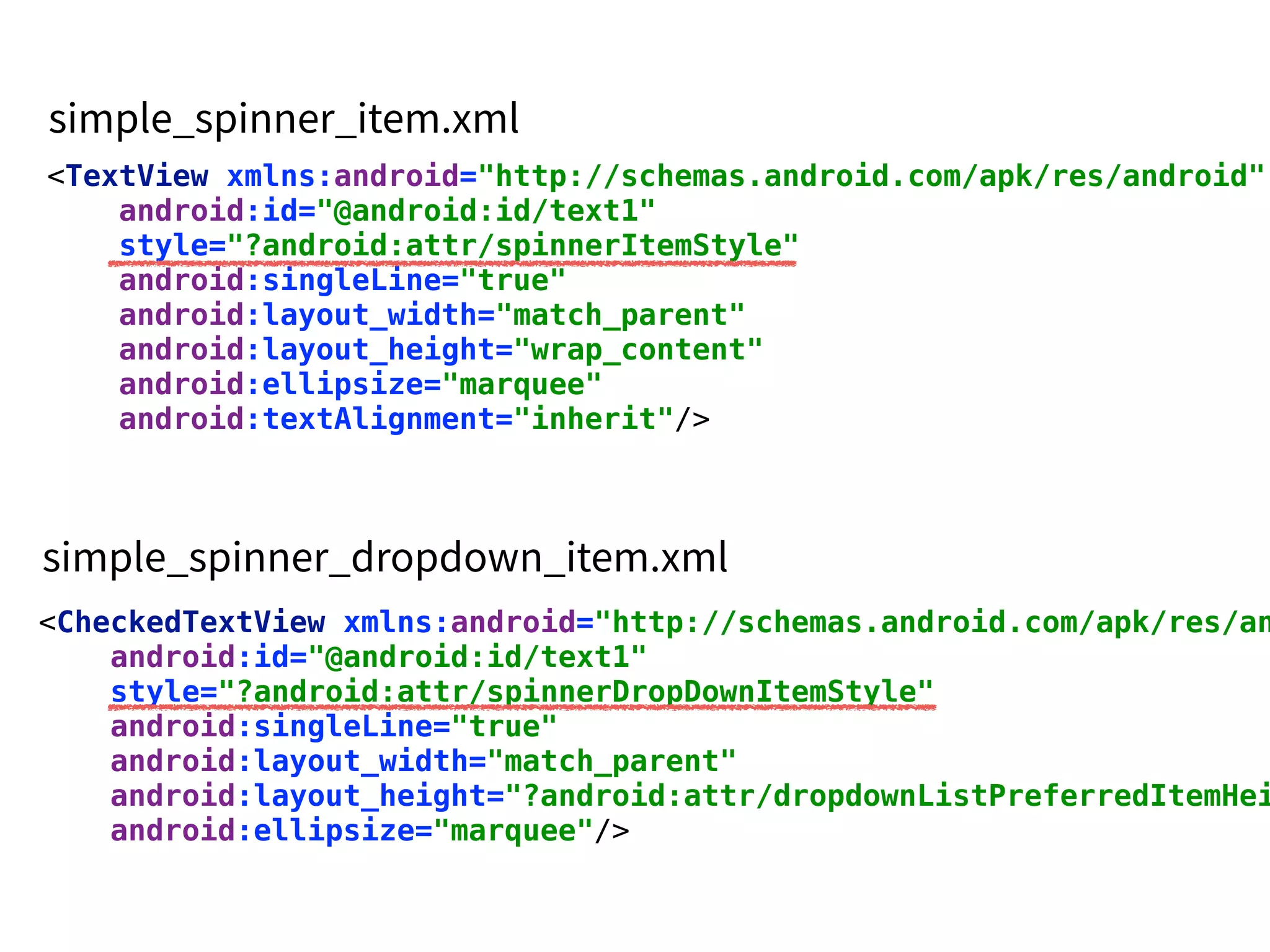 <TextView xmlns:android="http://schemas.android.com/apk/res/android"
android:id="@android:id/text1" 
style="?android:attr/spinnerItemStyle" 
android:singleLine="true" 
android:layout_width="match_parent" 
android:layout_height="wrap_content" 
android:ellipsize="marquee" 
android:textAlignment="inherit"/>
<CheckedTextView xmlns:android="http://schemas.android.com/apk/res/an
android:id="@android:id/text1" 
style="?android:attr/spinnerDropDownItemStyle" 
android:singleLine="true" 
android:layout_width="match_parent" 
android:layout_height="?android:attr/dropdownListPreferredItemHei
android:ellipsize="marquee"/>
 