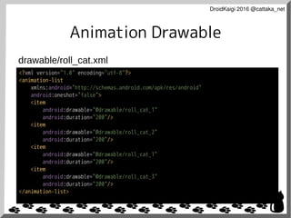 DroidKaigi 2016 @cattaka_net
Animation Drawable
<?xml version="1.0" encoding="utf-8"?>
<animation-list
xmlns:android="http://schemas.android.com/apk/res/android"
android:oneshot="false">
<item
android:drawable="@drawable/roll_cat_1"
android:duration="200"/>
<item
android:drawable="@drawable/roll_cat_2"
android:duration="200"/>
<item
android:drawable="@drawable/roll_cat_1"
android:duration="200"/>
<item
android:drawable="@drawable/roll_cat_3"
android:duration="200"/>
</animation-list>
drawable/roll_cat.xml
 