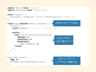 import React from 'react';
import ReactDOM from 'react-dom';
const styles = {
container: {display: 'flex', flexDirection: ‘row', …}
};
class App extends React.Component {
render() {
const myName = /* props or state */;
return (
<div style={styles.container}>
<Header />
<LeftPane />
<RightPane
name={myName} />
</div>
);
}
}
ReactDOM.render(
<App />,
document.getElementById('app')
);
 