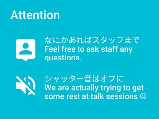 Attention
なにかあればスタッフまで
Feel free to ask staff any
questions.
シャッター音はオフに
We are actually trying to get
some rest at talk sessions 
 
