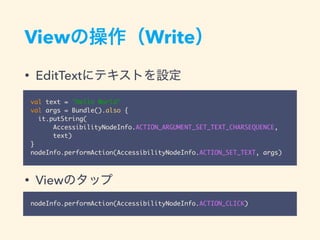 View Write
• EditText
• View
val text = "Hello World"
val args = Bundle().also {
it.putString(
AccessibilityNodeInfo.ACTION_ARGUMENT_SET_TEXT_CHARSEQUENCE,
text)
}
nodeInfo.performAction(AccessibilityNodeInfo.ACTION_SET_TEXT, args)
nodeInfo.performAction(AccessibilityNodeInfo.ACTION_CLICK)
 