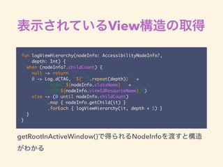 View
fun logViewHierarchy(nodeInfo: AccessibilityNodeInfo?,
depth: Int) {
when (nodeInfo?.childCount) {
null -> return
0 -> Log.d(TAG, "${" ".repeat(depth)} " +
"View: ${nodeInfo.className} " +
"(id=${nodeInfo.viewIdResourceName})")
else -> (0 until nodeInfo.childCount)
.map { nodeInfo.getChild(it) }
.forEach { logViewHierarchy(it, depth + 1) }
}
}
getRootInActiveWindow() NodeInfo
 