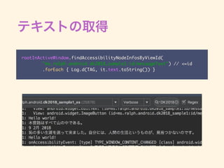 rootInActiveWindow.findAccessibilityNodeInfosByViewId(
"ms.ralph.android.dk2018_sample1:id/messageText") // <=id
.forEach { Log.d(TAG, it.text.toString()) }
 
