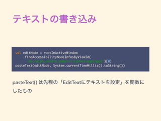 val editNode = rootInActiveWindow
.findAccessibilityNodeInfosByViewId(
"ms.ralph.dk2018_sample1:id/messageInput")[0]
pasteText(editNode, System.currentTimeMillis().toString())
pasteText() EditText
 