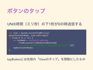 val time = System.currentTimeMillis()
pasteText(editNode, time.toString())
if (time % 10 == 0L) {
val btnNode = rootInActiveWindow
.findAccessibilityNodeInfosByViewId(
"ms.ralph.dk2018_sample1:id/messageSendButton")[0]
tapButton(btnNode)
}
UNIX 1 0
tapButton() View
 