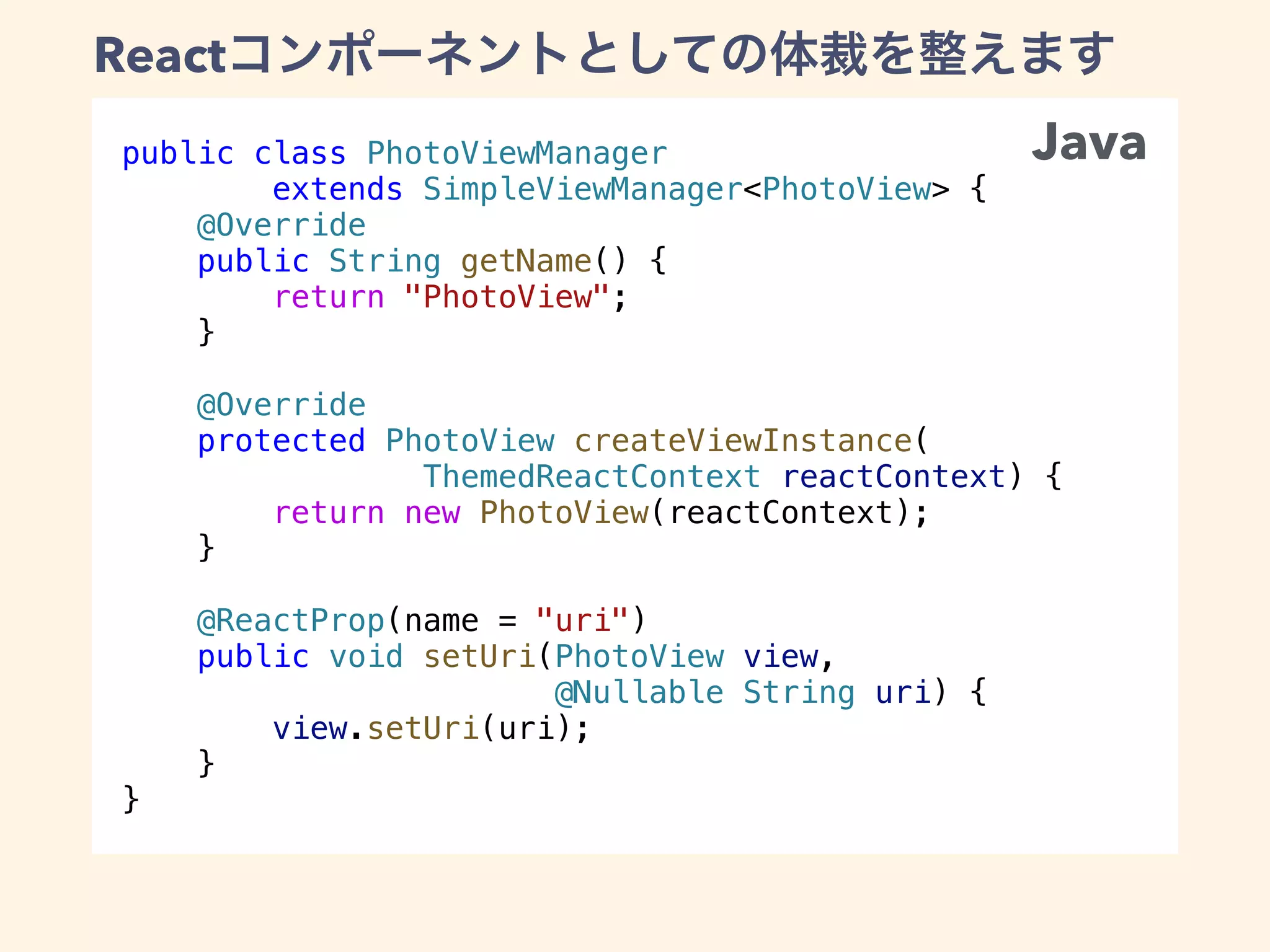 public class PhotoViewManager
extends SimpleViewManager<PhotoView> {
@Override
public String getName() {
return "PhotoView";
}
@Override
protected PhotoView createViewInstance(
ThemedReactContext reactContext) {
return new PhotoView(reactContext);
}
@ReactProp(name = "uri")
public void setUri(PhotoView view,
@Nullable String uri) {
view.setUri(uri);
}
}
React
Java
 