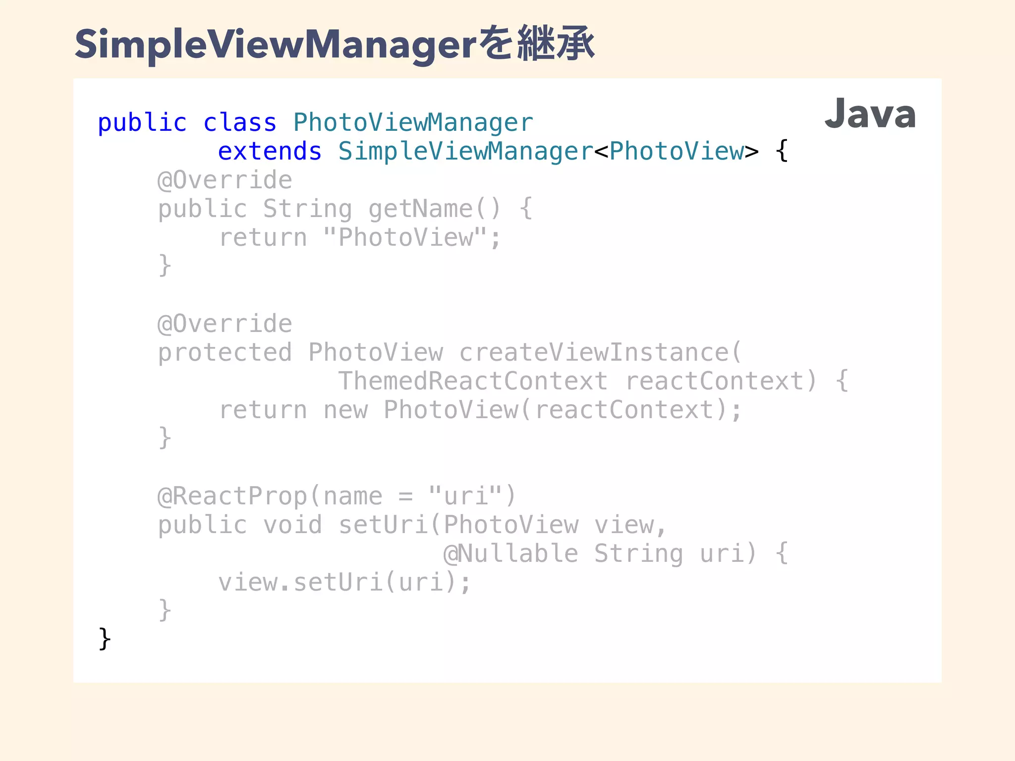 public class PhotoViewManager
extends SimpleViewManager<PhotoView> {
@Override
public String getName() {
return "PhotoView";
}
@Override
protected PhotoView createViewInstance(
ThemedReactContext reactContext) {
return new PhotoView(reactContext);
}
@ReactProp(name = "uri")
public void setUri(PhotoView view,
@Nullable String uri) {
view.setUri(uri);
}
}
SimpleViewManager
Java
 