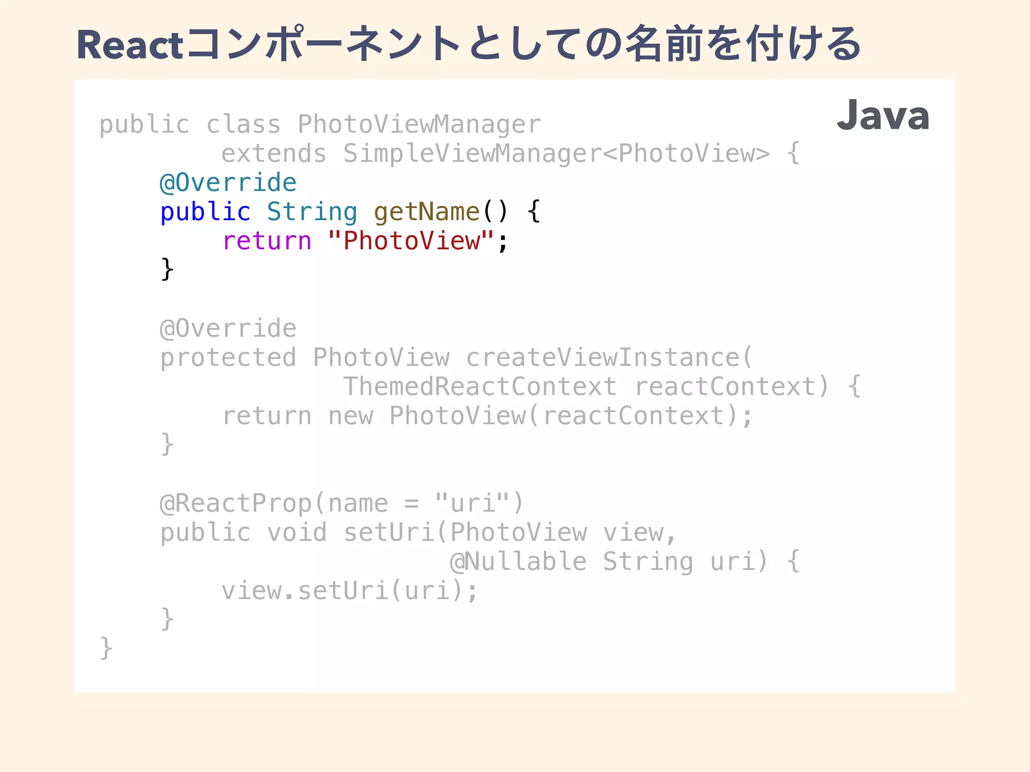 public class PhotoViewManager
extends SimpleViewManager<PhotoView> {
@Override
public String getName() {
return "PhotoView";
}
@Override
protected PhotoView createViewInstance(
ThemedReactContext reactContext) {
return new PhotoView(reactContext);
}
@ReactProp(name = "uri")
public void setUri(PhotoView view,
@Nullable String uri) {
view.setUri(uri);
}
}
React
Java
 