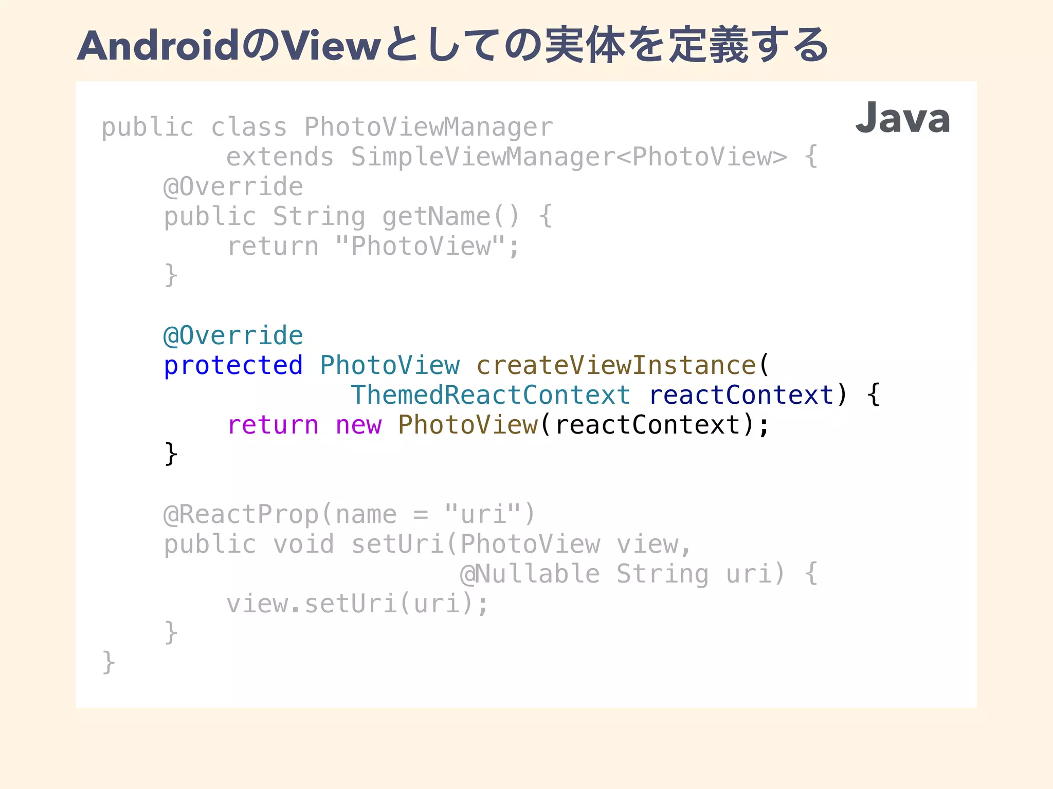 public class PhotoViewManager
extends SimpleViewManager<PhotoView> {
@Override
public String getName() {
return "PhotoView";
}
@Override
protected PhotoView createViewInstance(
ThemedReactContext reactContext) {
return new PhotoView(reactContext);
}
@ReactProp(name = "uri")
public void setUri(PhotoView view,
@Nullable String uri) {
view.setUri(uri);
}
}
Android View
Java
 