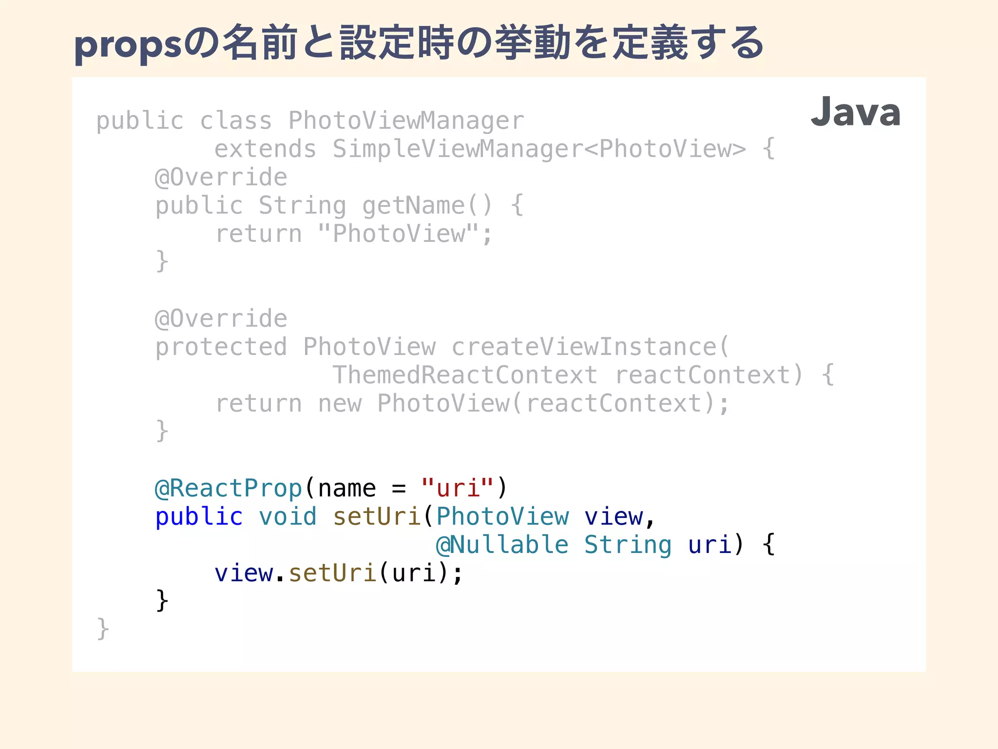 public class PhotoViewManager
extends SimpleViewManager<PhotoView> {
@Override
public String getName() {
return "PhotoView";
}
@Override
protected PhotoView createViewInstance(
ThemedReactContext reactContext) {
return new PhotoView(reactContext);
}
@ReactProp(name = "uri")
public void setUri(PhotoView view,
@Nullable String uri) {
view.setUri(uri);
}
}
props
Java
 