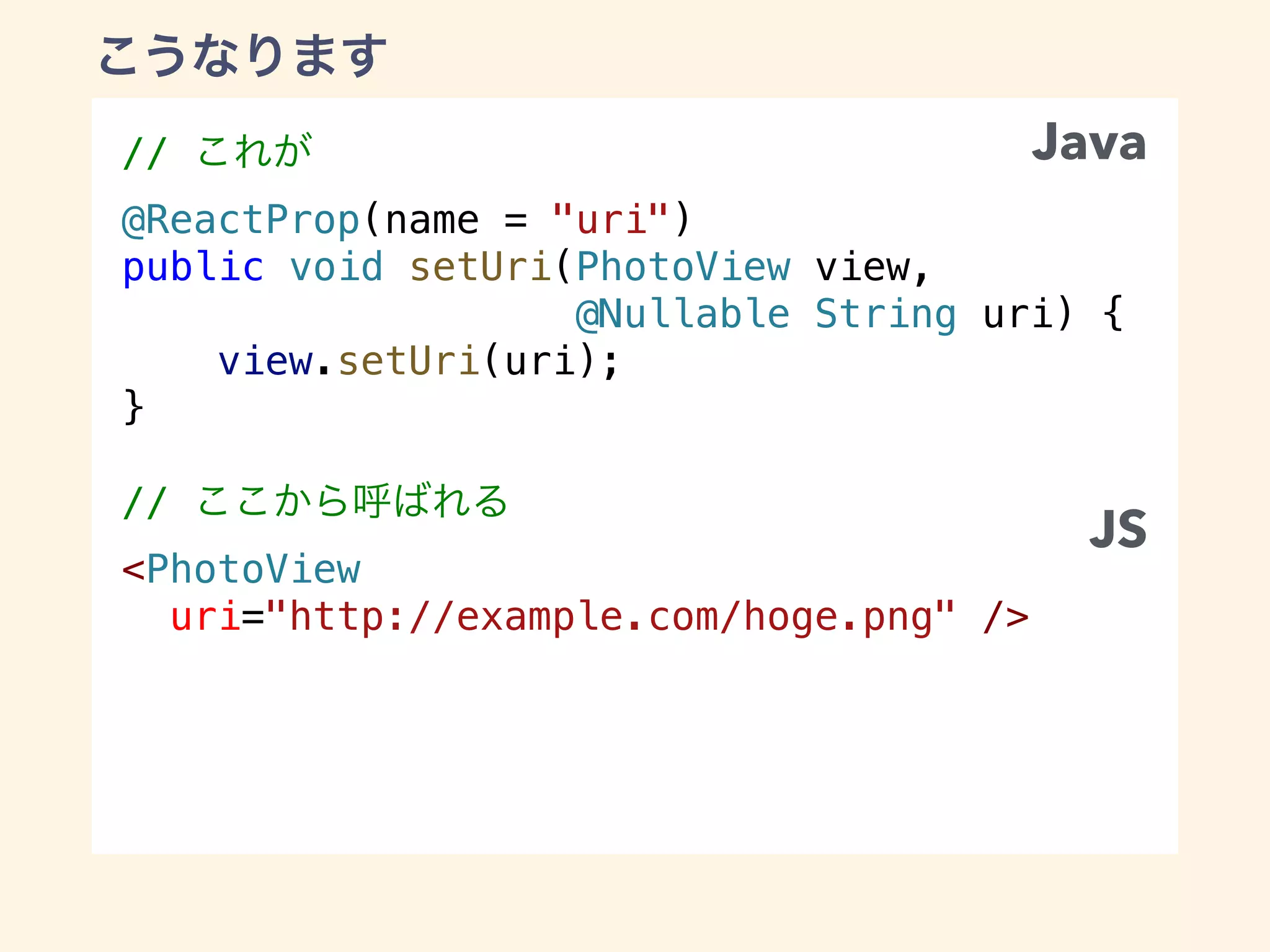 //
@ReactProp(name = "uri")
public void setUri(PhotoView view,
@Nullable String uri) {
view.setUri(uri);
}
//
<PhotoView
uri="http://example.com/hoge.png" />
Java
JS
 