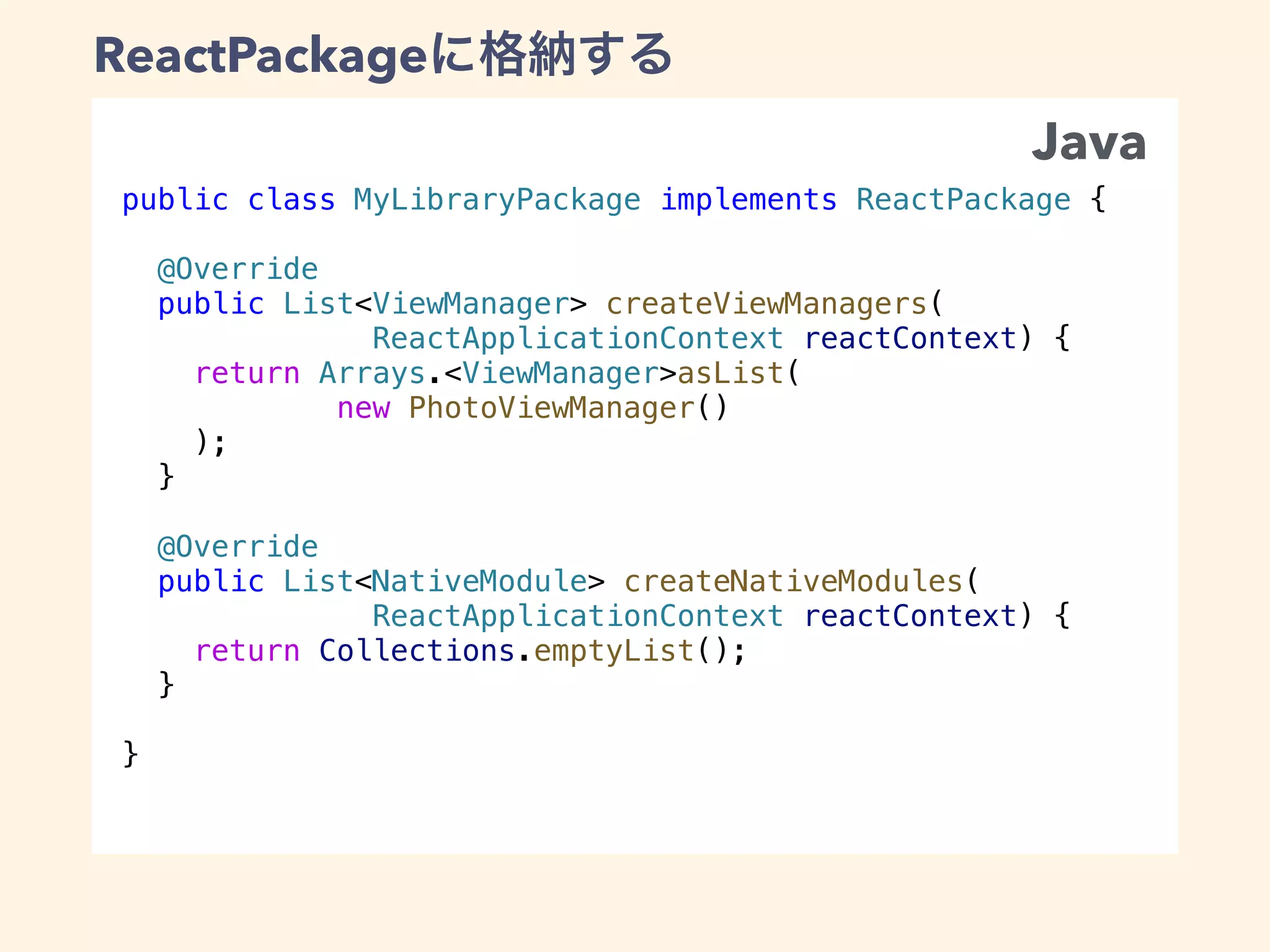 public class MyLibraryPackage implements ReactPackage {
@Override
public List<ViewManager> createViewManagers(
ReactApplicationContext reactContext) {
return Arrays.<ViewManager>asList(
new PhotoViewManager()
);
}
@Override
public List<NativeModule> createNativeModules(
ReactApplicationContext reactContext) {
return Collections.emptyList();
}
}
ReactPackage
Java
 