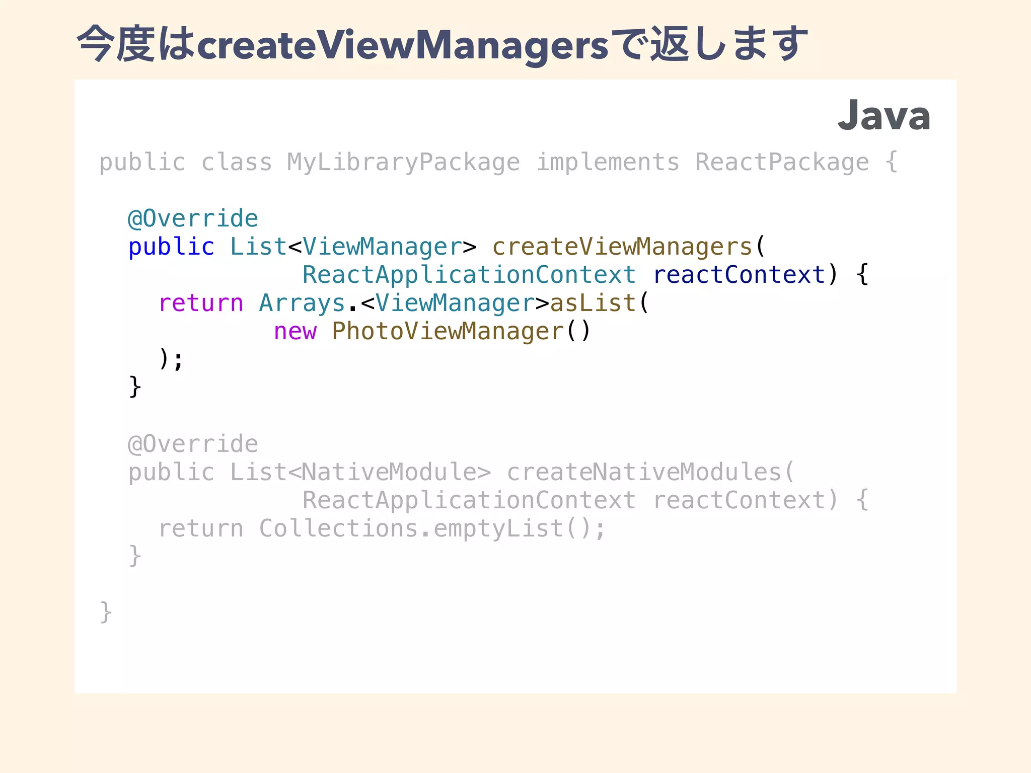 public class MyLibraryPackage implements ReactPackage {
@Override
public List<ViewManager> createViewManagers(
ReactApplicationContext reactContext) {
return Arrays.<ViewManager>asList(
new PhotoViewManager()
);
}
@Override
public List<NativeModule> createNativeModules(
ReactApplicationContext reactContext) {
return Collections.emptyList();
}
}
createViewManagers
Java
 