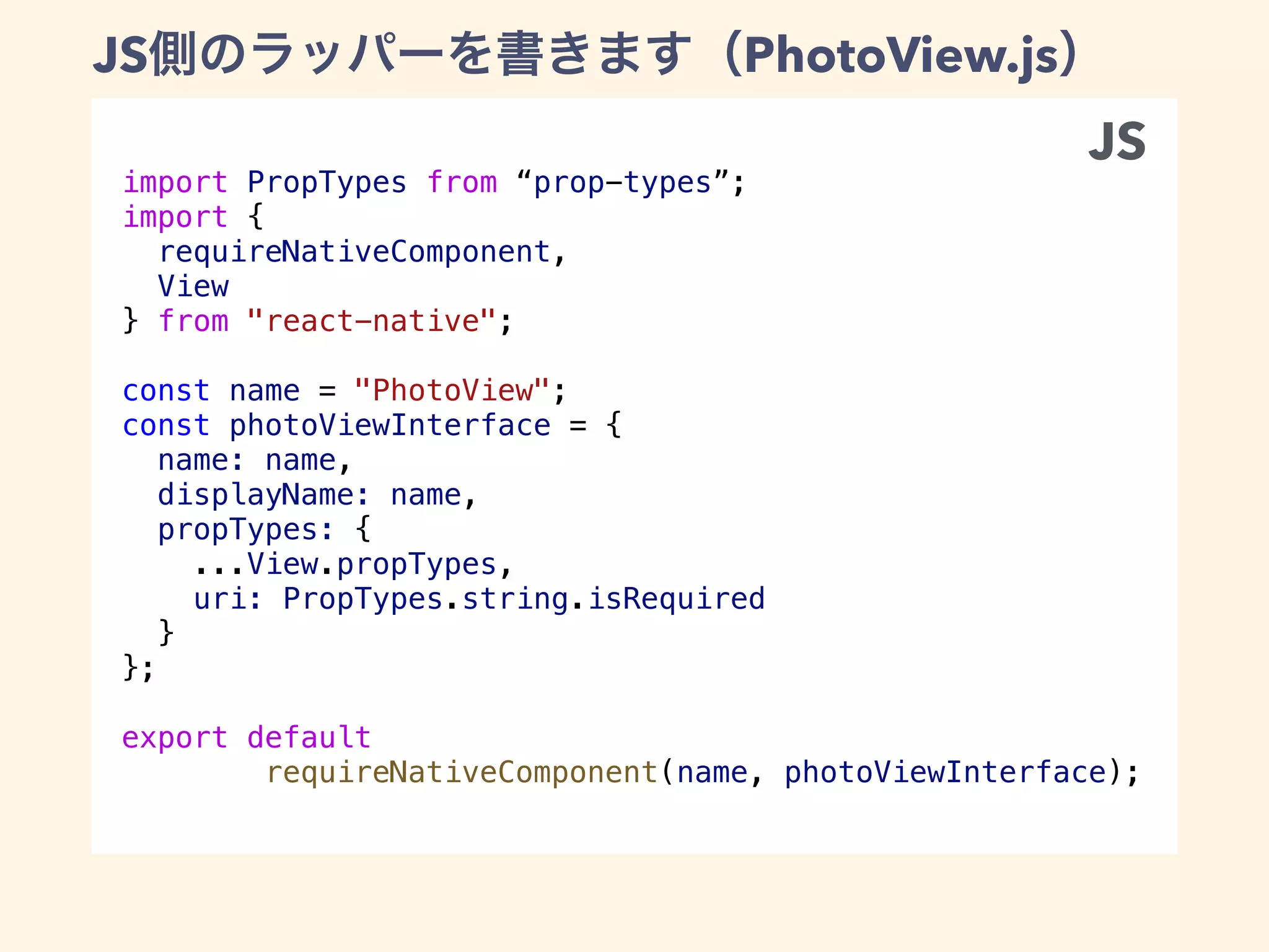 import PropTypes from “prop-types”;
import {
requireNativeComponent,
View
} from "react-native";
const name = "PhotoView";
const photoViewInterface = {
name: name,
displayName: name,
propTypes: {
...View.propTypes,
uri: PropTypes.string.isRequired
}
};
export default
requireNativeComponent(name, photoViewInterface);
JS PhotoView.js
JS
Java
Java
 