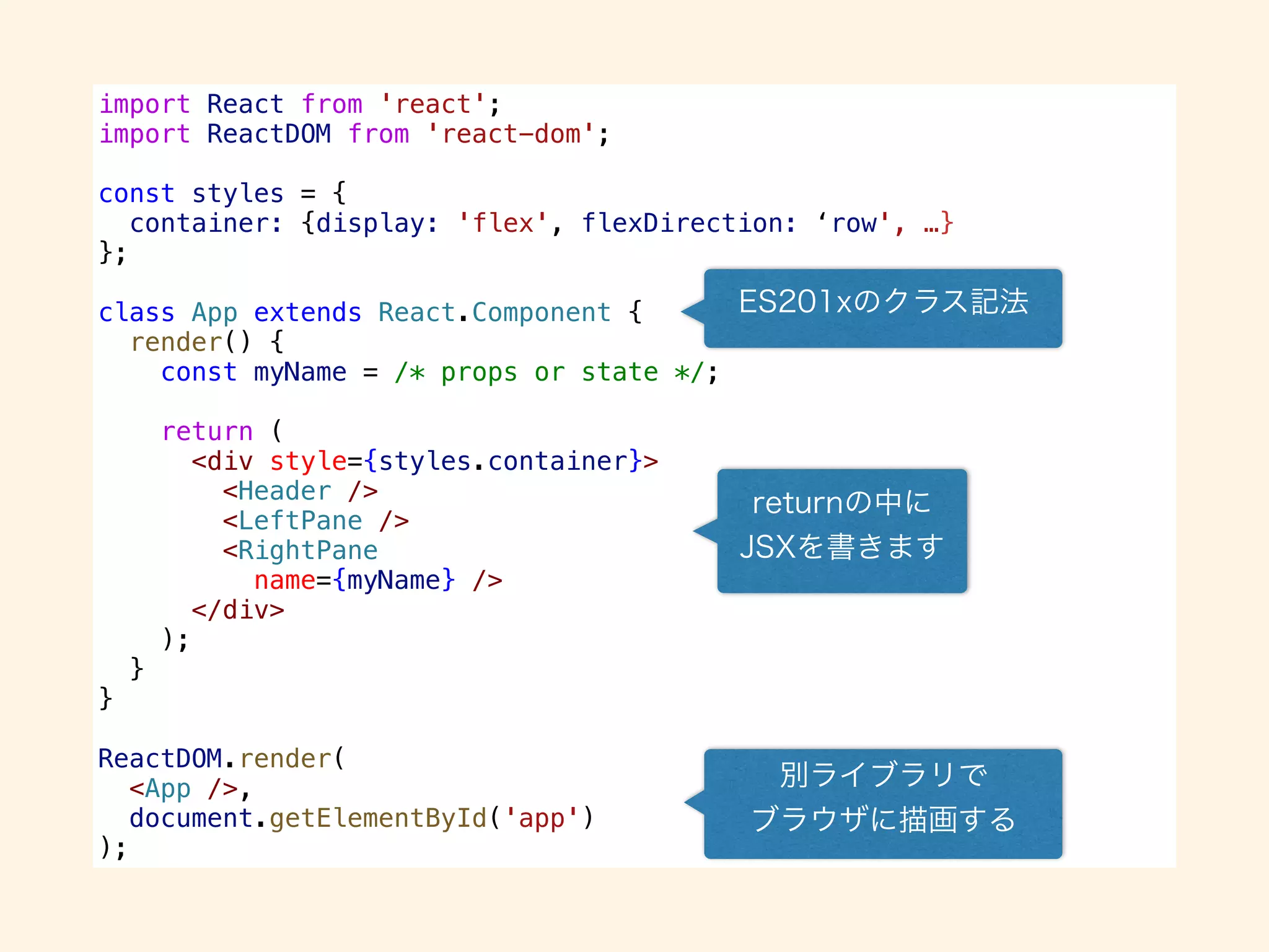import React from 'react';
import ReactDOM from 'react-dom';
const styles = {
container: {display: 'flex', flexDirection: ‘row', …}
};
class App extends React.Component {
render() {
const myName = /* props or state */;
return (
<div style={styles.container}>
<Header />
<LeftPane />
<RightPane
name={myName} />
</div>
);
}
}
ReactDOM.render(
<App />,
document.getElementById('app')
);
 