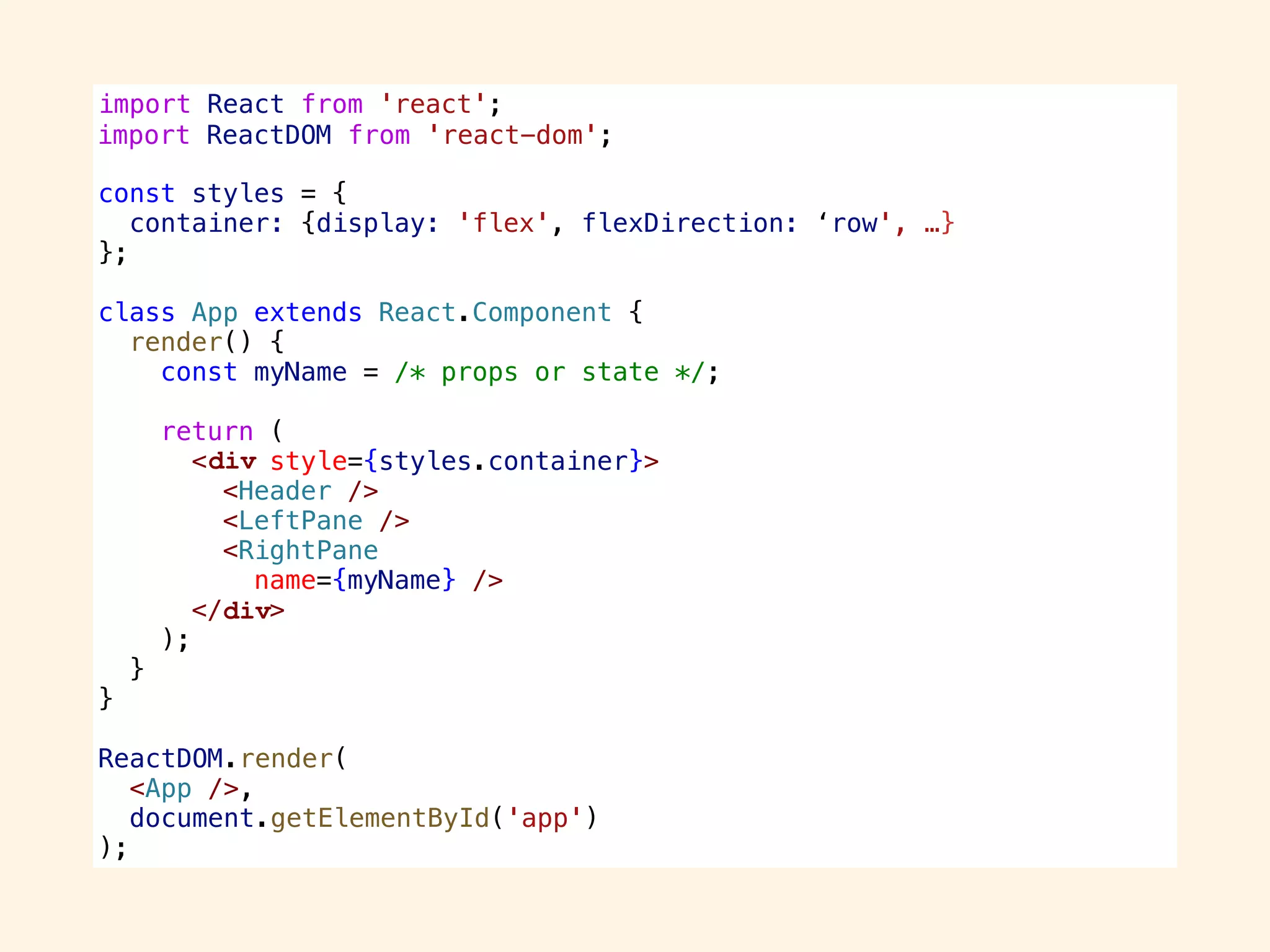 import React from 'react';
import ReactDOM from 'react-dom';
const styles = {
container: {display: 'flex', flexDirection: ‘row', …}
};
class App extends React.Component {
render() {
const myName = /* props or state */;
return (
<div style={styles.container}>
<Header />
<LeftPane />
<RightPane
name={myName} />
</div>
);
}
}
ReactDOM.render(
<App />,
document.getElementById('app')
);
import ReactDOM from 'react-dom';
div
div
ReactDOM.render(
<App />,
document.getElementById('app')
);
 