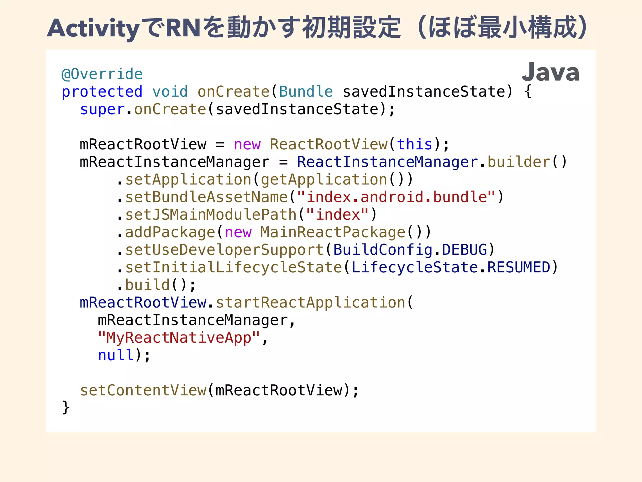 @Override
protected void onCreate(Bundle savedInstanceState) {
super.onCreate(savedInstanceState);
mReactRootView = new ReactRootView(this);
mReactInstanceManager = ReactInstanceManager.builder()
.setApplication(getApplication())
.setBundleAssetName("index.android.bundle")
.setJSMainModulePath("index")
.addPackage(new MainReactPackage())
.setUseDeveloperSupport(BuildConfig.DEBUG)
.setInitialLifecycleState(LifecycleState.RESUMED)
.build();
mReactRootView.startReactApplication(
mReactInstanceManager,
"MyReactNativeApp",
null);
setContentView(mReactRootView);
}
Java
Activity RN
 