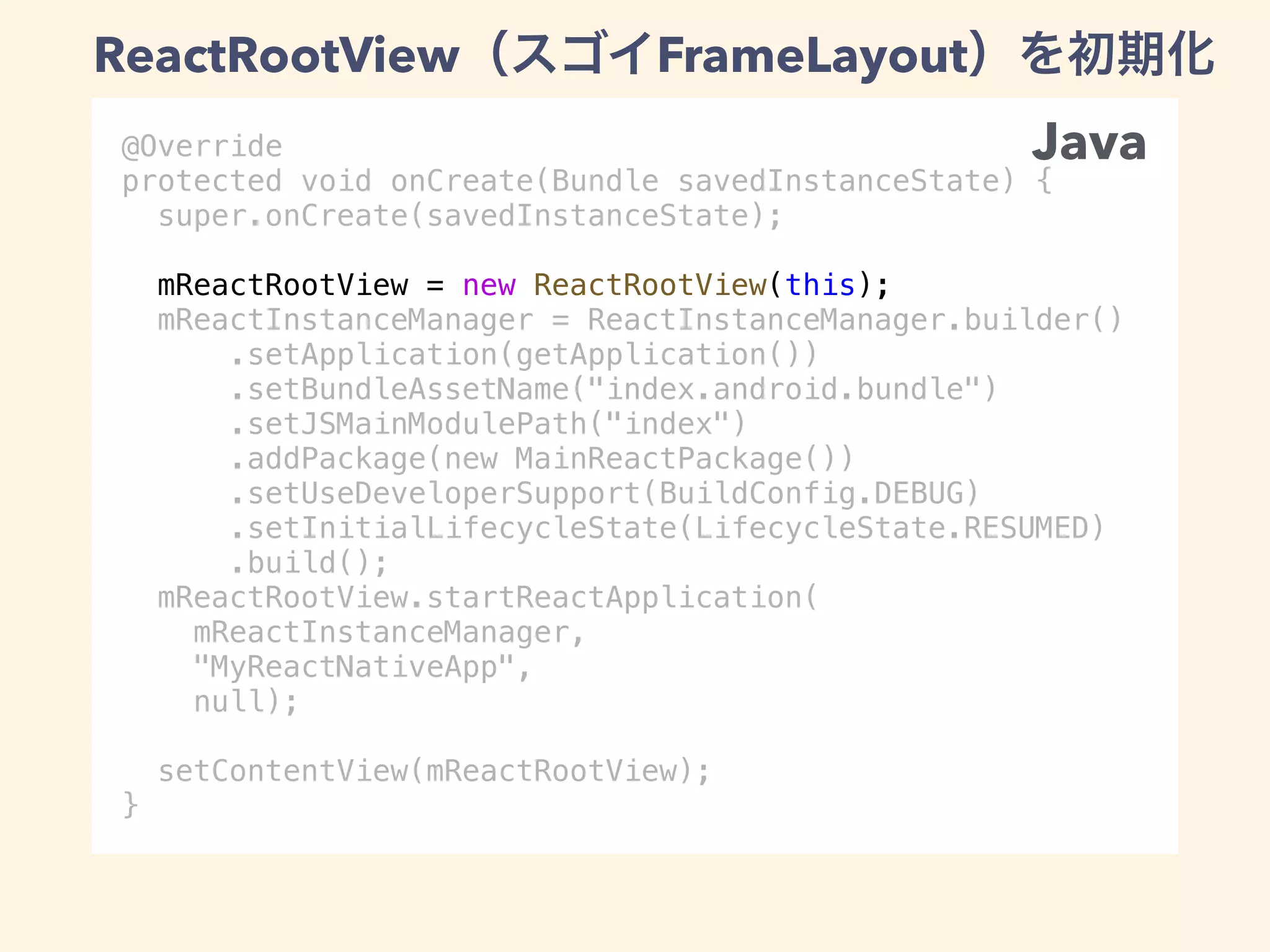 @Override
protected void onCreate(Bundle savedInstanceState) {
super.onCreate(savedInstanceState);
mReactRootView = new ReactRootView(this);
mReactInstanceManager = ReactInstanceManager.builder()
.setApplication(getApplication())
.setBundleAssetName("index.android.bundle")
.setJSMainModulePath("index")
.addPackage(new MainReactPackage())
.setUseDeveloperSupport(BuildConfig.DEBUG)
.setInitialLifecycleState(LifecycleState.RESUMED)
.build();
mReactRootView.startReactApplication(
mReactInstanceManager,
"MyReactNativeApp",
null);
setContentView(mReactRootView);
}
Java
ReactRootView FrameLayout
 