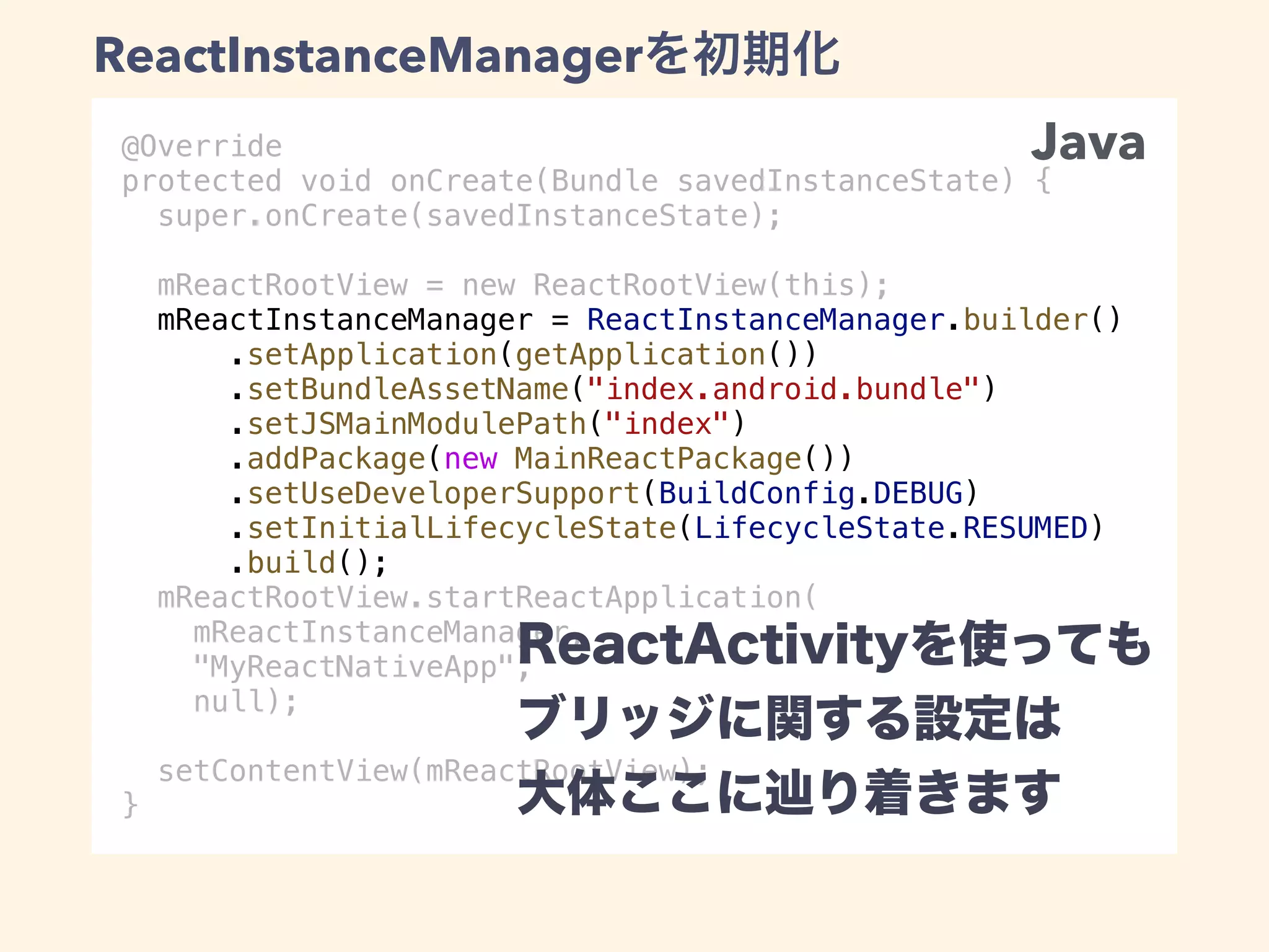 @Override
protected void onCreate(Bundle savedInstanceState) {
super.onCreate(savedInstanceState);
mReactRootView = new ReactRootView(this);
mReactInstanceManager = ReactInstanceManager.builder()
.setApplication(getApplication())
.setBundleAssetName("index.android.bundle")
.setJSMainModulePath("index")
.addPackage(new MainReactPackage())
.setUseDeveloperSupport(BuildConfig.DEBUG)
.setInitialLifecycleState(LifecycleState.RESUMED)
.build();
mReactRootView.startReactApplication(
mReactInstanceManager,
"MyReactNativeApp",
null);
setContentView(mReactRootView);
}
Java
ReactInstanceManager
 