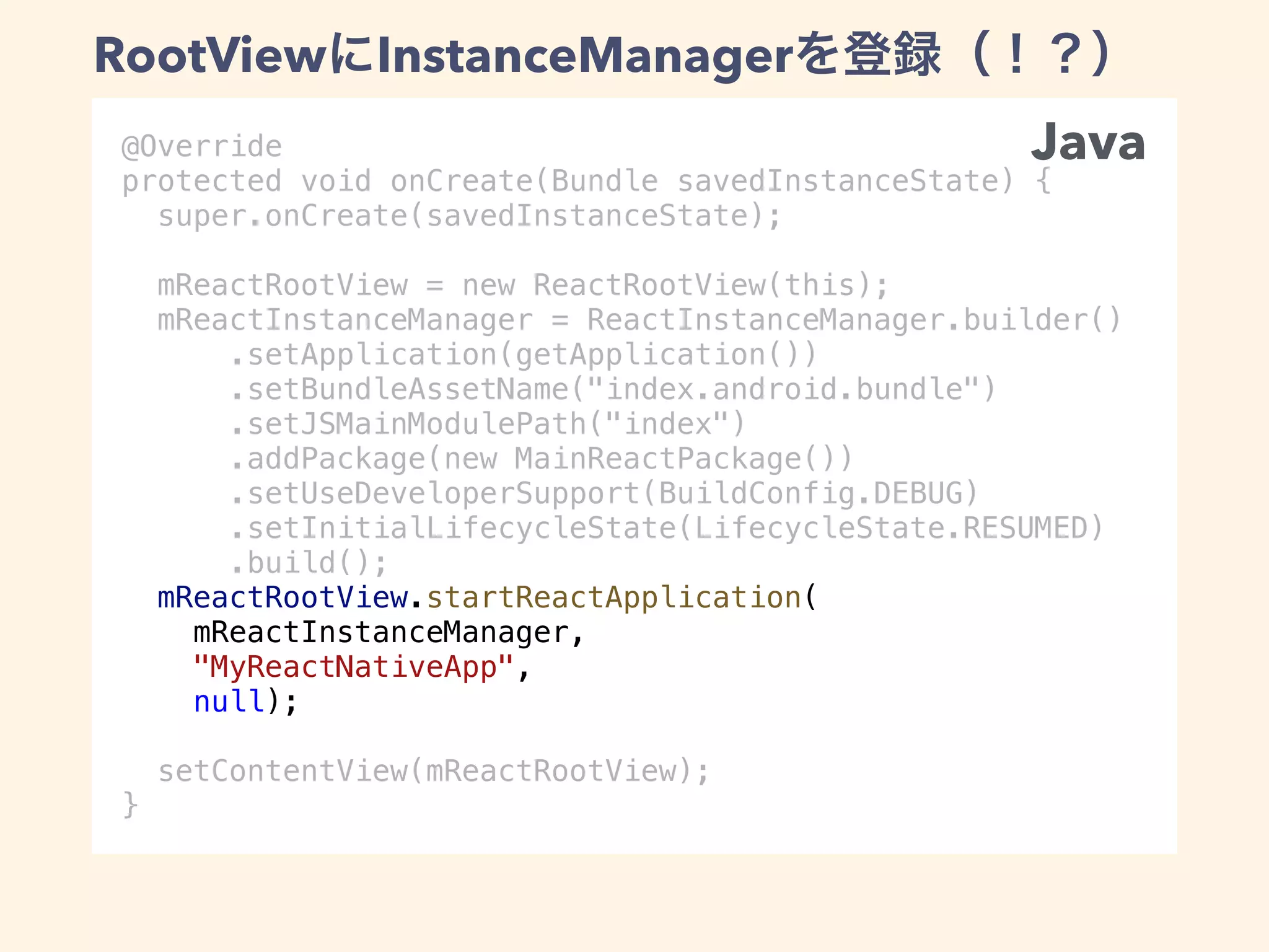 @Override
protected void onCreate(Bundle savedInstanceState) {
super.onCreate(savedInstanceState);
mReactRootView = new ReactRootView(this);
mReactInstanceManager = ReactInstanceManager.builder()
.setApplication(getApplication())
.setBundleAssetName("index.android.bundle")
.setJSMainModulePath("index")
.addPackage(new MainReactPackage())
.setUseDeveloperSupport(BuildConfig.DEBUG)
.setInitialLifecycleState(LifecycleState.RESUMED)
.build();
mReactRootView.startReactApplication(
mReactInstanceManager,
"MyReactNativeApp",
null);
setContentView(mReactRootView);
}
Java
RootView InstanceManager
 