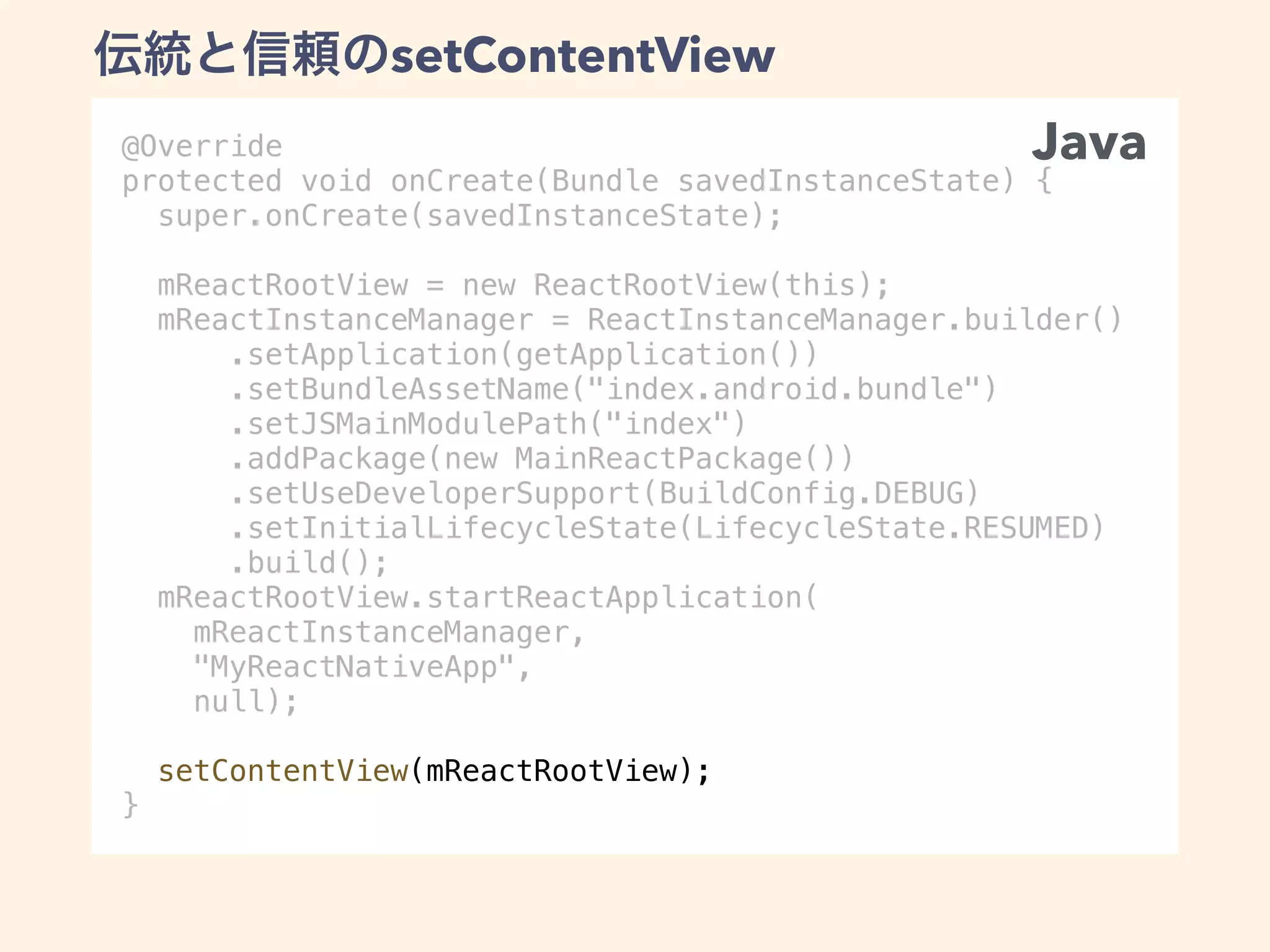 @Override
protected void onCreate(Bundle savedInstanceState) {
super.onCreate(savedInstanceState);
mReactRootView = new ReactRootView(this);
mReactInstanceManager = ReactInstanceManager.builder()
.setApplication(getApplication())
.setBundleAssetName("index.android.bundle")
.setJSMainModulePath("index")
.addPackage(new MainReactPackage())
.setUseDeveloperSupport(BuildConfig.DEBUG)
.setInitialLifecycleState(LifecycleState.RESUMED)
.build();
mReactRootView.startReactApplication(
mReactInstanceManager,
"MyReactNativeApp",
null);
setContentView(mReactRootView);
}
Java
setContentView
 