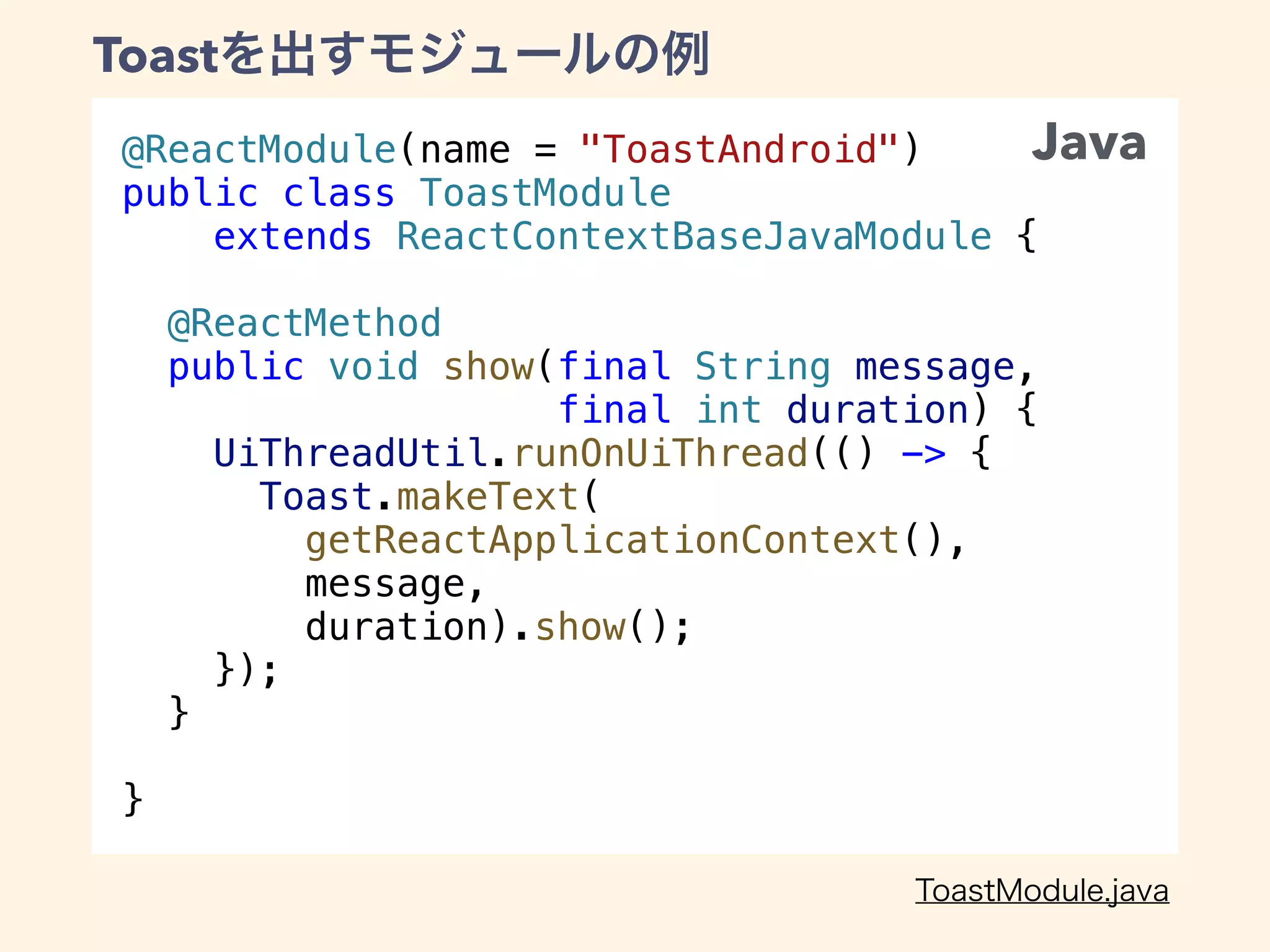 @ReactModule(name = "ToastAndroid")
public class ToastModule
extends ReactContextBaseJavaModule {
@ReactMethod
public void show(final String message,
final int duration) {
UiThreadUtil.runOnUiThread(() -> {
Toast.makeText(
getReactApplicationContext(),
message,
duration).show();
});
}
}
Toast
Java
 