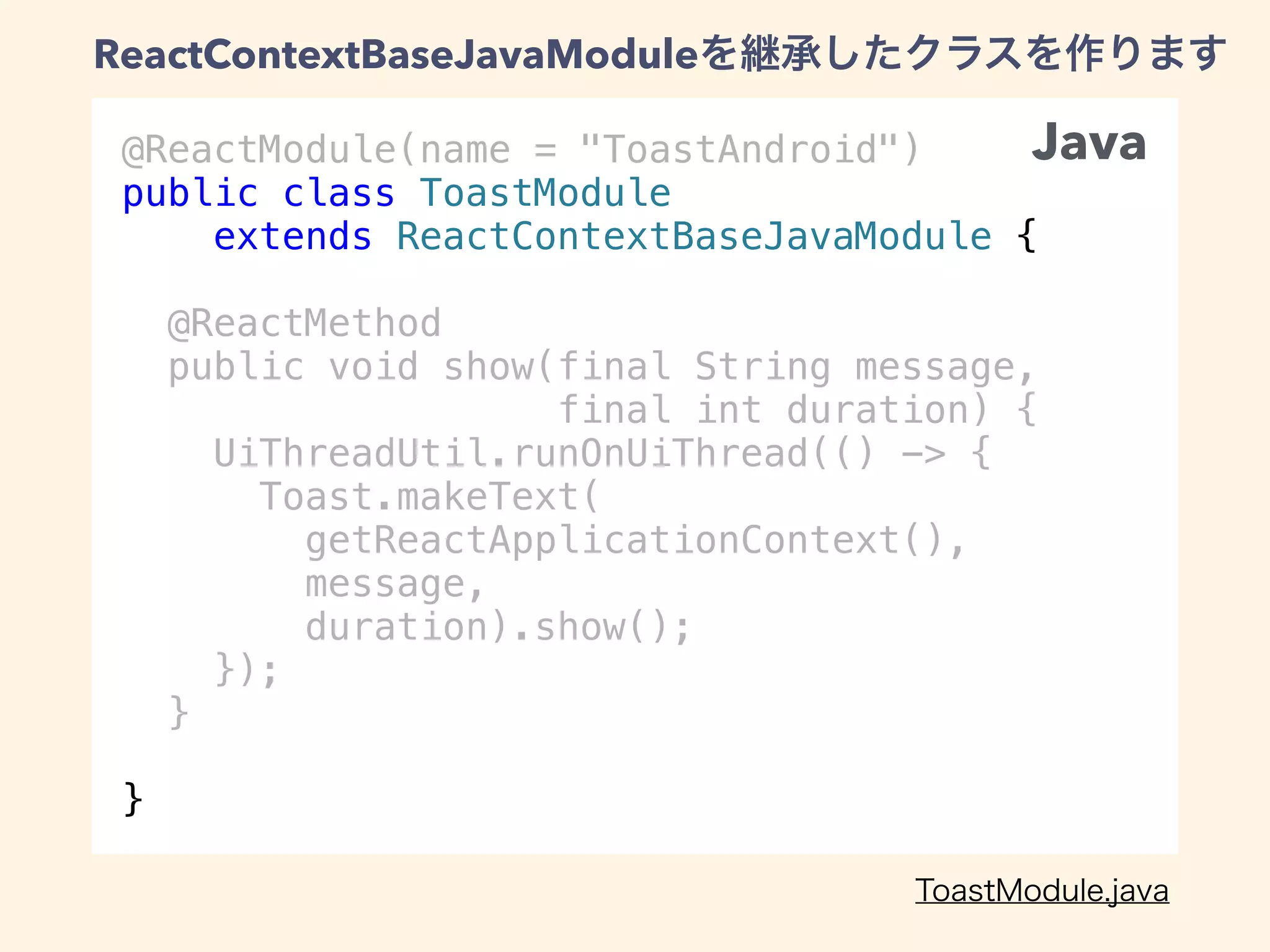 @ReactModule(name = "ToastAndroid")
public class ToastModule
extends ReactContextBaseJavaModule {
@ReactMethod
public void show(final String message,
final int duration) {
UiThreadUtil.runOnUiThread(() -> {
Toast.makeText(
getReactApplicationContext(),
message,
duration).show();
});
}
}
ReactContextBaseJavaModule
Java
 