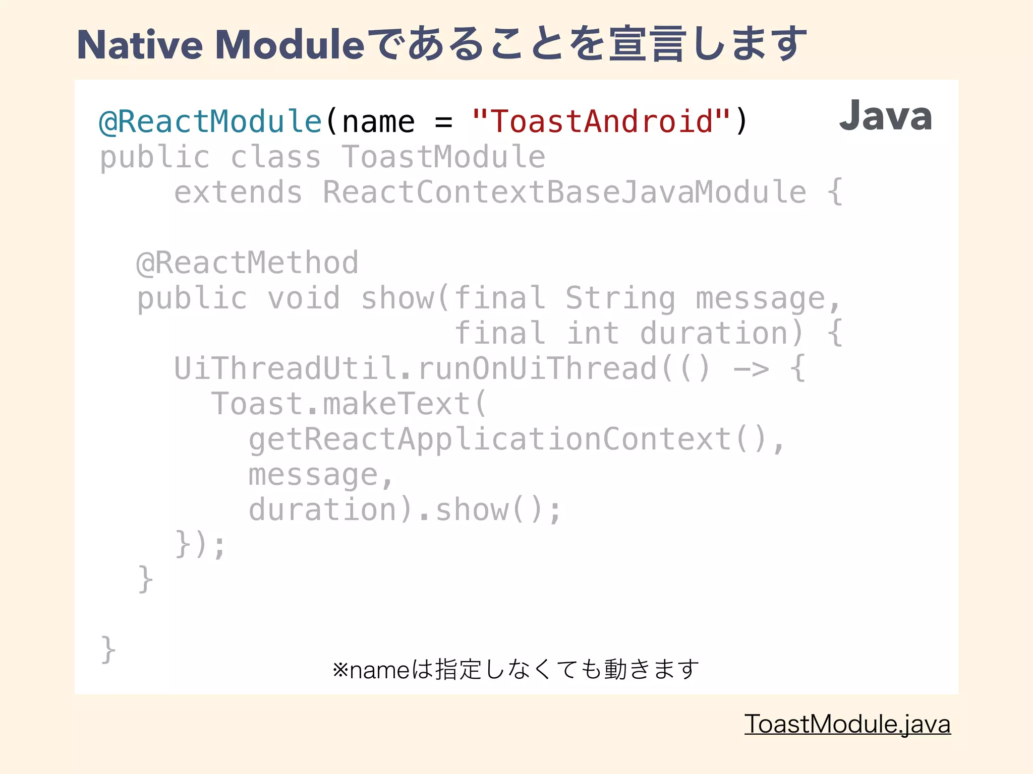 @ReactModule(name = "ToastAndroid")
public class ToastModule
extends ReactContextBaseJavaModule {
@ReactMethod
public void show(final String message,
final int duration) {
UiThreadUtil.runOnUiThread(() -> {
Toast.makeText(
getReactApplicationContext(),
message,
duration).show();
});
}
}
Native Module
Java
※name
 