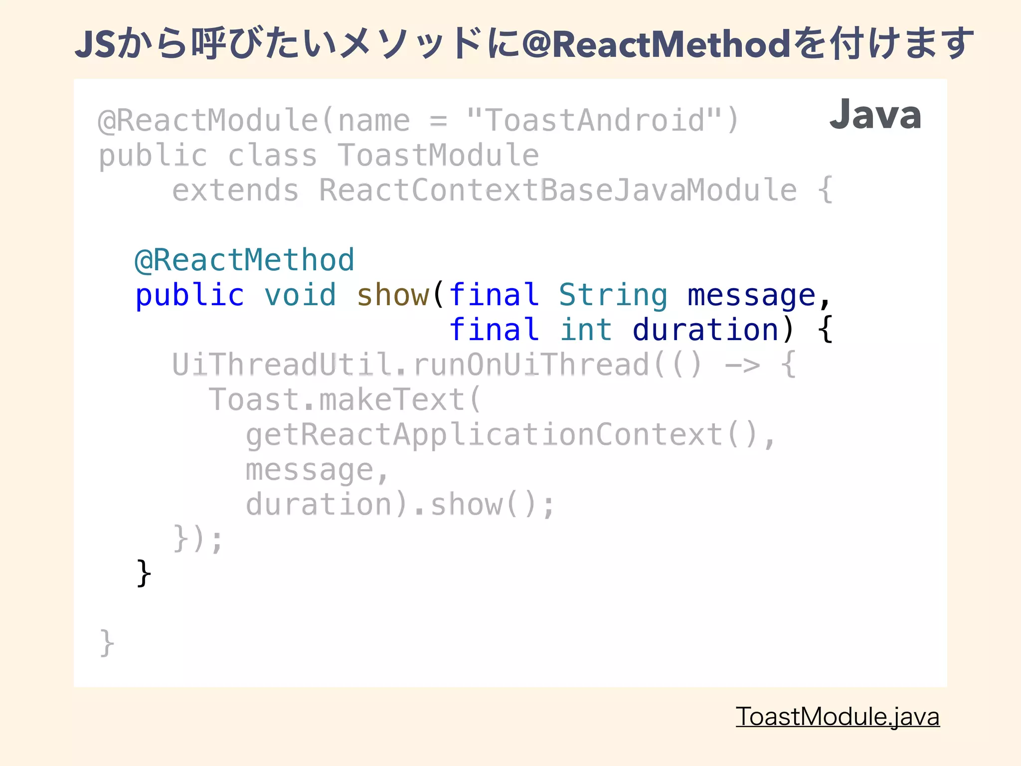 @ReactModule(name = "ToastAndroid")
public class ToastModule
extends ReactContextBaseJavaModule {
@ReactMethod
public void show(final String message,
final int duration) {
UiThreadUtil.runOnUiThread(() -> {
Toast.makeText(
getReactApplicationContext(),
message,
duration).show();
});
}
}
JS @ReactMethod
Java
 