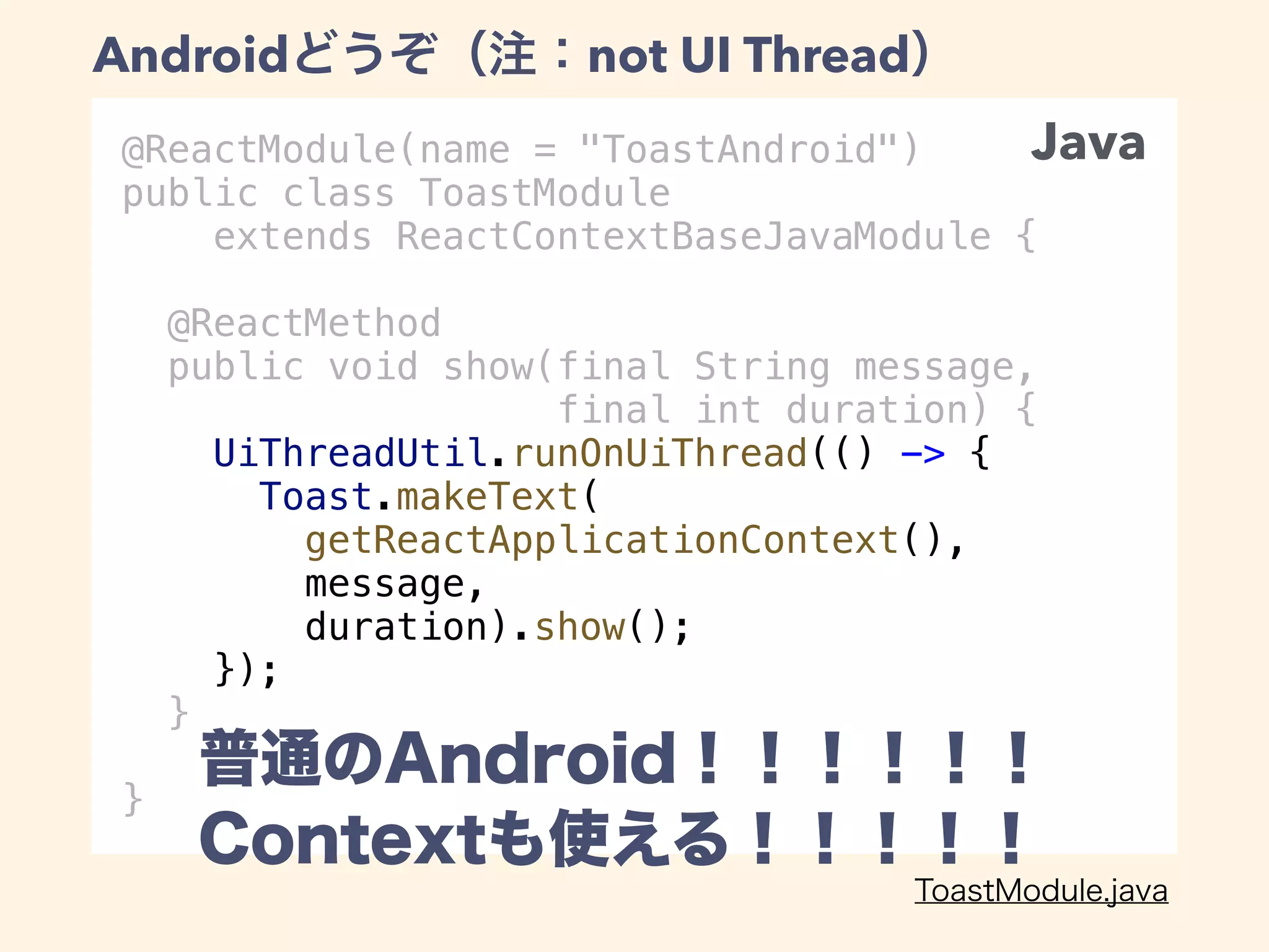 @ReactModule(name = "ToastAndroid")
public class ToastModule
extends ReactContextBaseJavaModule {
@ReactMethod
public void show(final String message,
final int duration) {
UiThreadUtil.runOnUiThread(() -> {
Toast.makeText(
getReactApplicationContext(),
message,
duration).show();
});
}
}
Android not UI Thread
Java
 