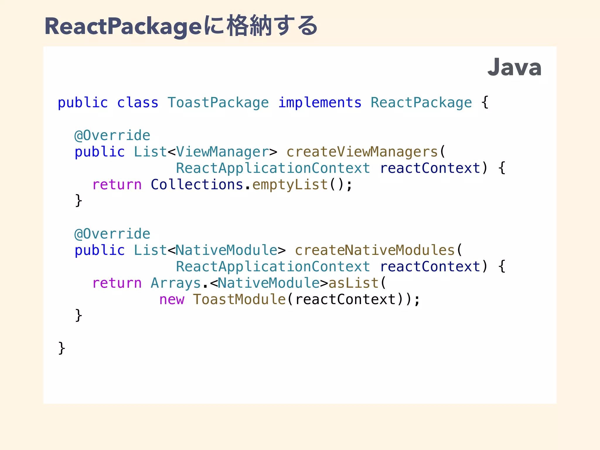 public class ToastPackage implements ReactPackage {
@Override
public List<ViewManager> createViewManagers(
ReactApplicationContext reactContext) {
return Collections.emptyList();
}
@Override
public List<NativeModule> createNativeModules(
ReactApplicationContext reactContext) {
return Arrays.<NativeModule>asList(
new ToastModule(reactContext));
}
}
ReactPackage
Java
 