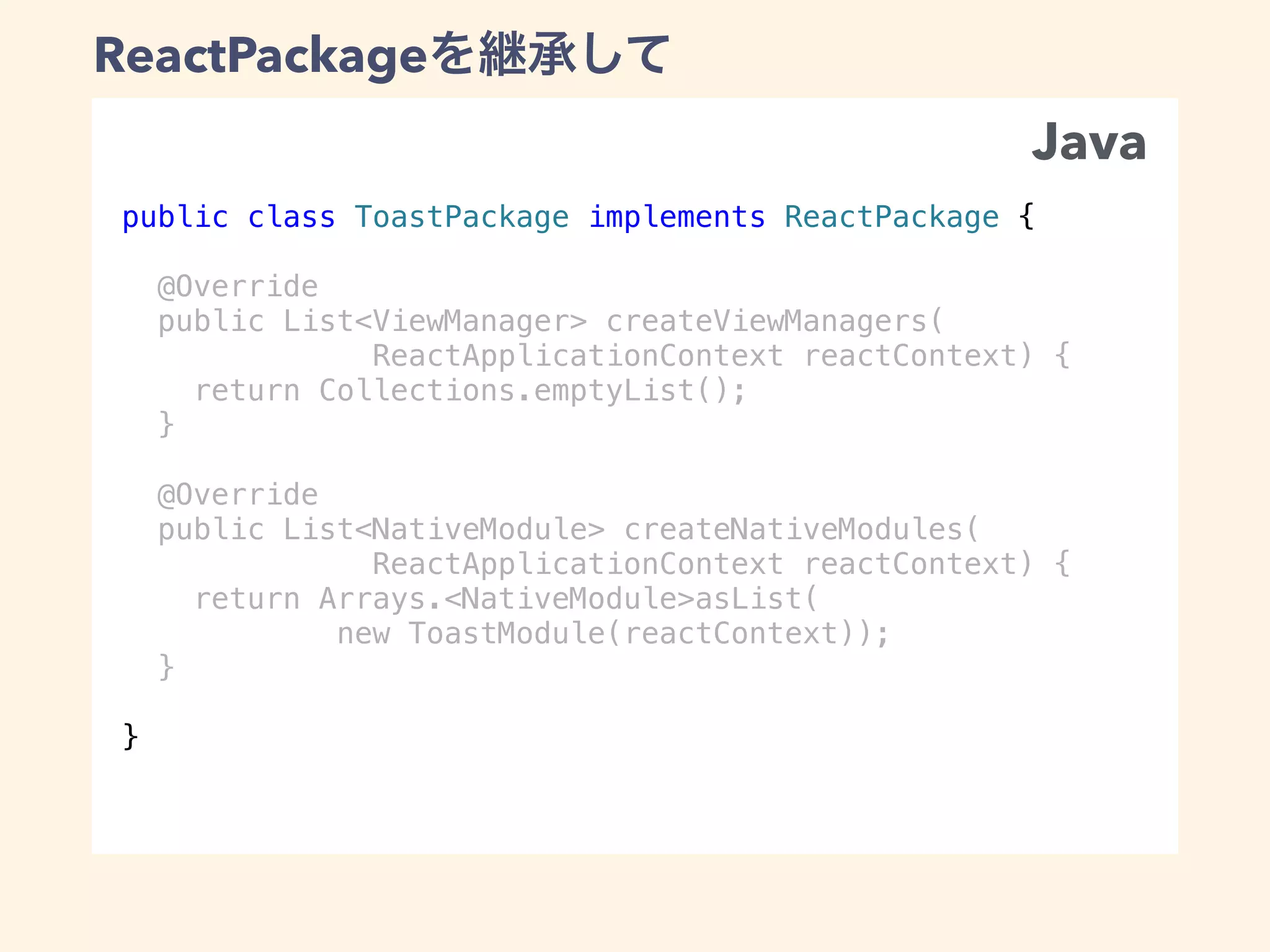 public class ToastPackage implements ReactPackage {
@Override
public List<ViewManager> createViewManagers(
ReactApplicationContext reactContext) {
return Collections.emptyList();
}
@Override
public List<NativeModule> createNativeModules(
ReactApplicationContext reactContext) {
return Arrays.<NativeModule>asList(
new ToastModule(reactContext));
}
}
ReactPackage
Java
 