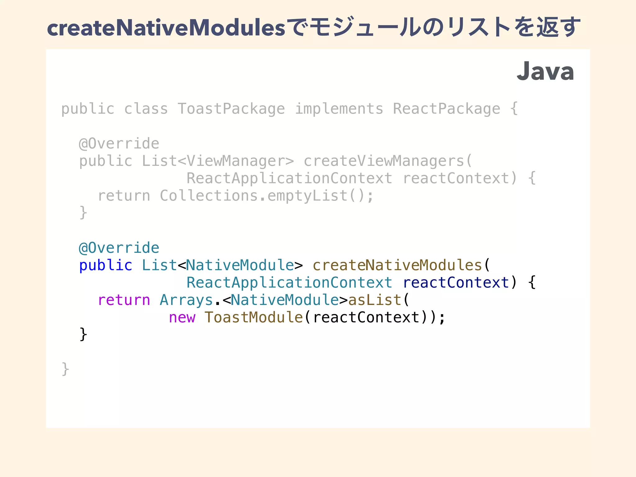 public class ToastPackage implements ReactPackage {
@Override
public List<ViewManager> createViewManagers(
ReactApplicationContext reactContext) {
return Collections.emptyList();
}
@Override
public List<NativeModule> createNativeModules(
ReactApplicationContext reactContext) {
return Arrays.<NativeModule>asList(
new ToastModule(reactContext));
}
}
createNativeModules
Java
 