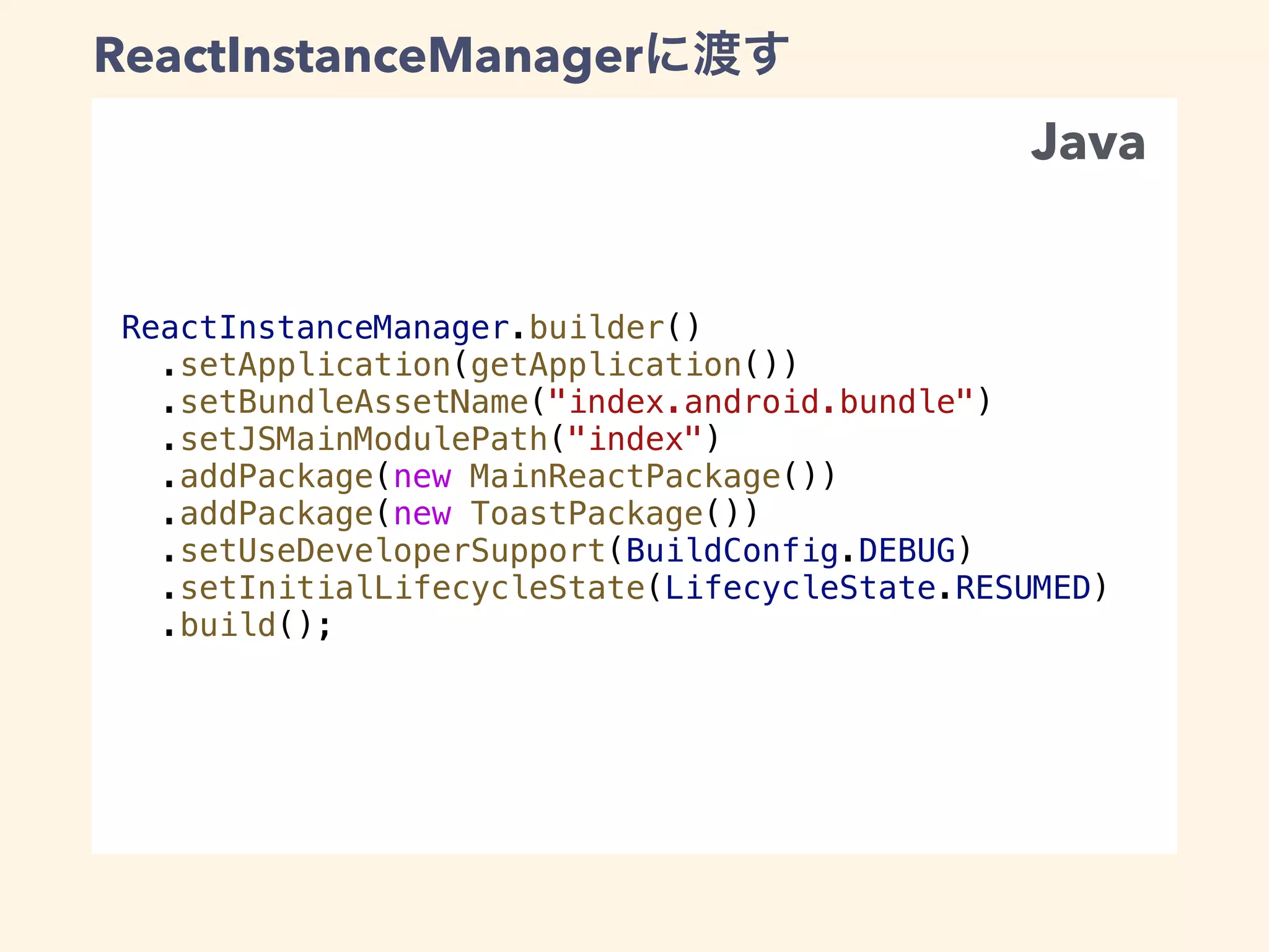 ReactInstanceManager.builder()
.setApplication(getApplication())
.setBundleAssetName("index.android.bundle")
.setJSMainModulePath("index")
.addPackage(new MainReactPackage())
.addPackage(new ToastPackage())
.setUseDeveloperSupport(BuildConfig.DEBUG)
.setInitialLifecycleState(LifecycleState.RESUMED)
.build();
ReactInstanceManager
Java
 