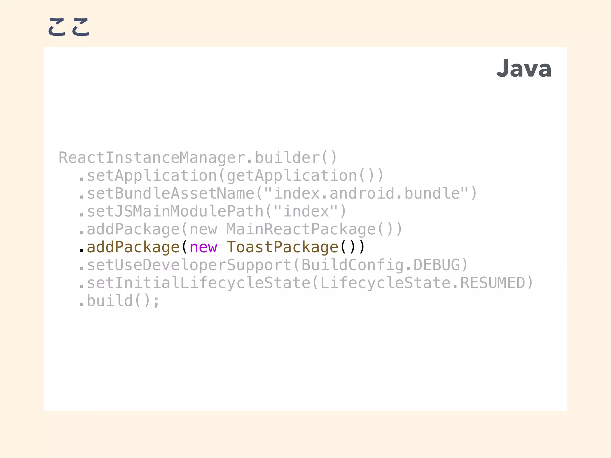ReactInstanceManager.builder()
.setApplication(getApplication())
.setBundleAssetName("index.android.bundle")
.setJSMainModulePath("index")
.addPackage(new MainReactPackage())
.addPackage(new ToastPackage())
.setUseDeveloperSupport(BuildConfig.DEBUG)
.setInitialLifecycleState(LifecycleState.RESUMED)
.build();
Java
 