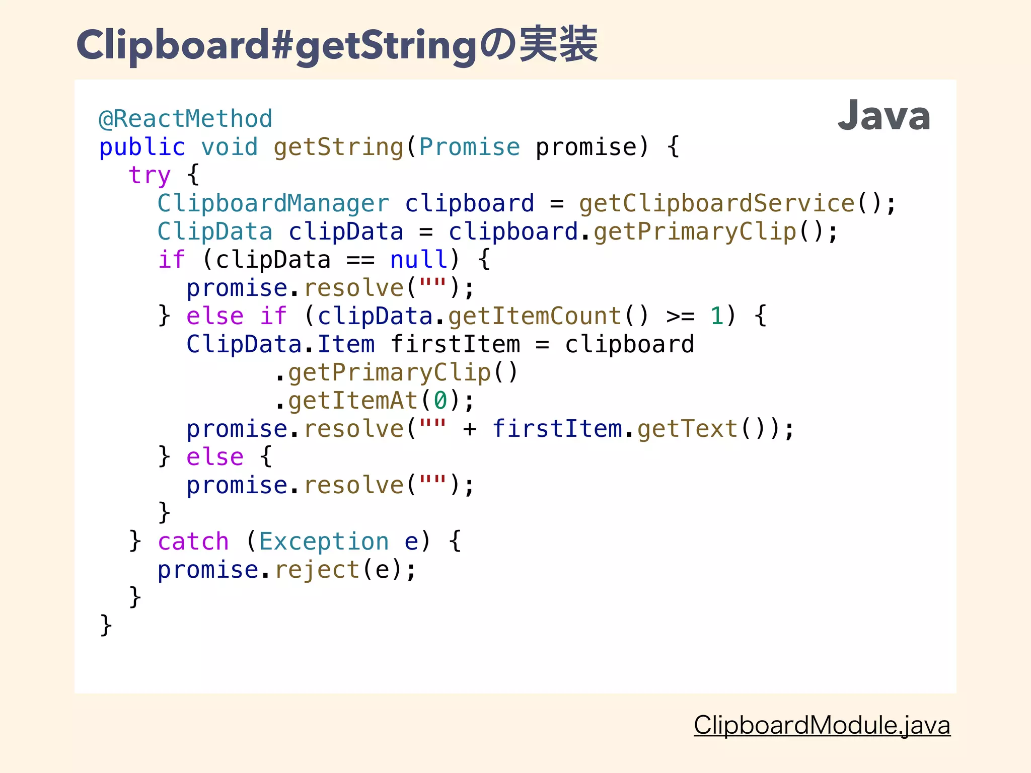 @ReactMethod
public void getString(Promise promise) {
try {
ClipboardManager clipboard = getClipboardService();
ClipData clipData = clipboard.getPrimaryClip();
if (clipData == null) {
promise.resolve("");
} else if (clipData.getItemCount() >= 1) {
ClipData.Item firstItem = clipboard
.getPrimaryClip()
.getItemAt(0);
promise.resolve("" + firstItem.getText());
} else {
promise.resolve("");
}
} catch (Exception e) {
promise.reject(e);
}
}
Clipboard#getString
Java
 