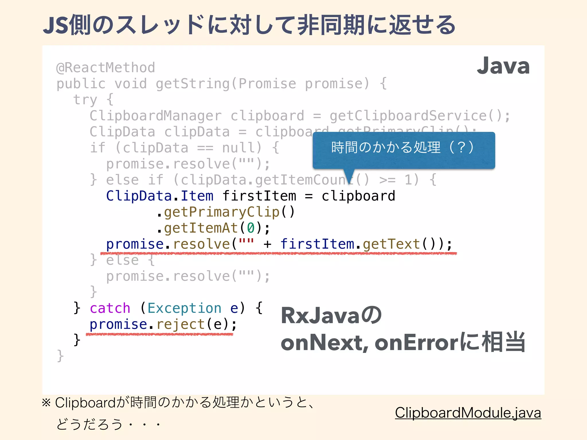 @ReactMethod
public void getString(Promise promise) {
try {
ClipboardManager clipboard = getClipboardService();
ClipData clipData = clipboard.getPrimaryClip();
if (clipData == null) {
promise.resolve("");
} else if (clipData.getItemCount() >= 1) {
ClipData.Item firstItem = clipboard
.getPrimaryClip()
.getItemAt(0);
promise.resolve("" + firstItem.getText());
} else {
promise.resolve("");
}
} catch (Exception e) {
promise.reject(e);
}
}
JS
RxJava
onNext, onError
※ Clipboard
Java
 