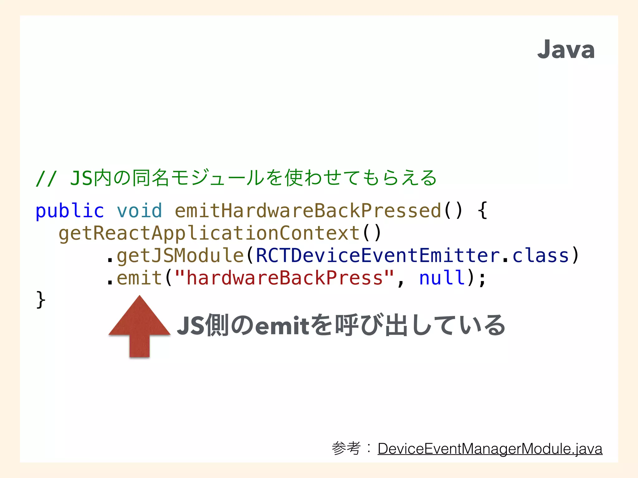 // JS
public void emitHardwareBackPressed() {
getReactApplicationContext()
.getJSModule(RCTDeviceEventEmitter.class)
.emit("hardwareBackPress", null);
}
JS emit
Java
DeviceEventManagerModule.java
 