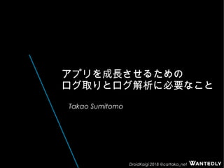 DroidKaigi 2018 @cattaka_net
アプリを成長させるための
ログ取りとログ解析に必要なこと
Takao Sumitomo
 