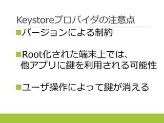 Keystoreプロバイダの注意点
バージョンによる制約
Root化された端末上では、
他アプリに鍵を利用される可能性
ユーザ操作によって鍵が消える
 