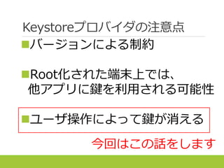 Keystoreプロバイダの注意点
バージョンによる制約
Root化された端末上では、
他アプリに鍵を利用される可能性
ユーザ操作によって鍵が消える
今回はこの話をします
 