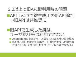 6.0以上で旧API鍵利用時の問題
API Lv.23で鍵生成用の新API追加
→旧APIは非推奨に
旧APIで生成した鍵は、
ユーザ認証等は利用できない
 Android6.0以上だから、と思っていると痛い目を見る
 新APIへ移行を決めた段階で、旧APIで生成した鍵の置
き換えについて要検討(セキュリティレベルが変わる)
 