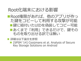 Root化端末における影響
Root権限があれば、他のアプリが作っ
た鍵をコピーして利用する攻撃が可能
鍵に紐付いたUIDを偽装してコピー可能
あくまで「利用」できるだけで、鍵その
ものを取り出せる訳では無い
 詳細は以下論文を参照
 [SPSM ‘14] Cooijmans et al. Analysis of Secure
Key Storage Solutions on Android
 