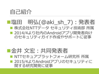 自己紹介
塩田 明弘(@aki_sh_7)：発表者
 株式会社NTTデータ セキュリティ技術部 所属
 2014/4より社内のAndroidアプリ開発者向け
のセキュリティガイド作成やサポートに従事
金井 文宏：共同発表者
 NTTセキュアプラットフォーム研究所 所属
 2015/4よりAndroidアプリのセキュリティに
関する研究開発に従事
 
